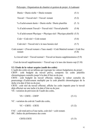 Polycopie : Organisation de chantier et gestion de projet. A.Ladouani
92
Durée = Durée réelle + Durée restante (5.1)
Travail = Travail réel + Travail restant (5.2)
% d’achèvement durée = Durée réelle / Durée planifiée (5. 3)
% d’achèvement Travail = Travail réel / Travail planifié (5.4)
% d’achèvement Physique = Physique réel / Physique planifié (5.5)
Coût = Coût réel + Coût restant (5.6)
Coût réel = Travail réel x le taux horaire réel (5.7)
Coût restant = (Travail restant x Taux stand) + Coût Matériel restant + Coût fixe
restant (5.8)
Le travail total = Travail normal + Travail en heures supplémentaires (5.9)
Cout du travail supplémentaire = Travail sup x le taux des heures sup (5.10)
5.3. Etude de la valeur acquise (audit des coûts)
L’audit des coûts est un tableau qui regroupe les valeurs budgétaires du projet :
CBTP : coût budgété du travail prévu, comporte les coûts planifiés
chronologiques cumulés jusqu’à la date d’état ou du jour.
CBTE : coût budgété du travail effectué, indique la valeur cumulée du
pourcentage d’achèvement multiplié par le coût planifié chronologique de la
tâche à la date d’état ou du jour.
CRTE : coût réel du travail effectué, affiche les coûts imputés pour le travail
déjà effectué sur une tache à la date d’état ou du jour.
VS : variation de prévision de l’audit des coûts,
VS = CBTE – CBTP (5.11)
VC : variation du coût de l’audit des coûts,
VC = CBTE – CRTE (5.12)
FAC : coût total prévu d’une tache, coût réel + coût restant.
IPC : Indice de performance des couts
CBTE/CRTE (5.13)
 