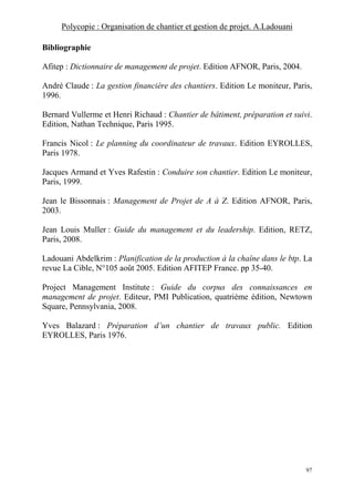 Polycopie : Organisation de chantier et gestion de projet. A.Ladouani
97
Bibliographie
Afitep : Dictionnaire de management de projet. Edition AFNOR, Paris, 2004.
André Claude : La gestion financière des chantiers. Edition Le moniteur, Paris,
1996.
Bernard Vullerme et Henri Richaud : Chantier de bâtiment, préparation et suivi.
Edition, Nathan Technique, Paris 1995.
Francis Nicol : Le planning du coordinateur de travaux. Edition EYROLLES,
Paris 1978.
Jacques Armand et Yves Rafestin : Conduire son chantier. Edition Le moniteur,
Paris, 1999.
Jean le Bissonnais : Management de Projet de A à Z. Edition AFNOR, Paris,
2003.
Jean Louis Muller : Guide du management et du leadership. Edition, RETZ,
Paris, 2008.
Ladouani Abdelkrim : Planification de la production à la chaîne dans le btp. La
revue La Cible, N°105 août 2005. Edition AFITEP France. pp 35-40.
Project Management Institute : Guide du corpus des connaissances en
management de projet. Editeur, PMI Publication, quatrième édition, Newtown
Square, Pennsylvania, 2008.
Yves Balazard : Préparation d’un chantier de travaux public. Edition
EYROLLES, Paris 1976.
 
