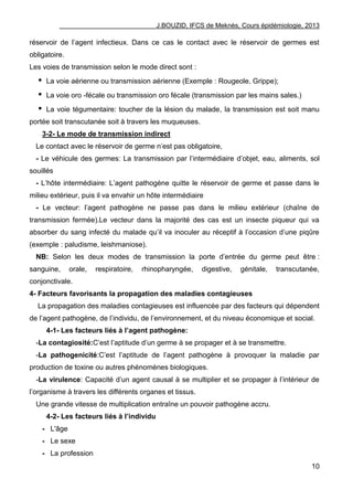 J.BOUZID, IFCS de Meknès, Cours épidémiologie, 2013
10
réservoir de l‟agent infectieux. Dans ce cas le contact avec le réservoir de germes est
obligatoire.
Les voies de transmission selon le mode direct sont :
 La voie aérienne ou transmission aérienne (Exemple : Rougeole, Grippe);
 La voie oro -fécale ou transmission oro fécale (transmission par les mains sales.)
 La voie tégumentaire: toucher de la lésion du malade, la transmission est soit manu
portée soit transcutanée soit à travers les muqueuses.
3-2- Le mode de transmission indirect
Le contact avec le réservoir de germe n‟est pas obligatoire,
- Le véhicule des germes: La transmission par l‟intermédiaire d‟objet, eau, aliments, sol
souillés
- L‟hôte intermédiaire: L‟agent pathogène quitte le réservoir de germe et passe dans le
milieu extérieur, puis il va envahir un hôte intermédiaire
- Le vecteur: l‟agent pathogène ne passe pas dans le milieu extérieur (chaîne de
transmission fermée).Le vecteur dans la majorité des cas est un insecte piqueur qui va
absorber du sang infecté du malade qu‟il va inoculer au réceptif à l‟occasion d‟une piqûre
(exemple : paludisme, leishmaniose).
NB: Selon les deux modes de transmission la porte d‟entrée du germe peut être :
sanguine, orale, respiratoire, rhinopharyngée, digestive, génitale, transcutanée,
conjonctivale.
4- Facteurs favorisants la propagation des maladies contagieuses
La propagation des maladies contagieuses est influencée par des facteurs qui dépendent
de l‟agent pathogène, de l‟individu, de l‟environnement, et du niveau économique et social.
4-1- Les facteurs liés à l’agent pathogène:
-La contagiosité:C‟est l‟aptitude d‟un germe à se propager et à se transmettre.
-La pathogenicité:C‟est l‟aptitude de l‟agent pathogène à provoquer la maladie par
production de toxine ou autres phénomènes biologiques.
-La virulence: Capacité d‟un agent causal à se multiplier et se propager à l‟intérieur de
l‟organisme à travers les différents organes et tissus.
Une grande vitesse de multiplication entraîne un pouvoir pathogène accru.
4-2- Les facteurs liés à l’individu
- L'âge
- Le sexe
- La profession
 