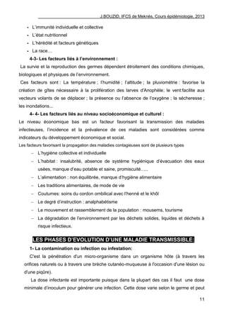 J.BOUZID, IFCS de Meknès, Cours épidémiologie, 2013
11
- L‟immunité individuelle et collective
- L‟état nutritionnel
- L‟hérédité et facteurs génétiques
- La race…
4-3- Les facteurs liés à l’environnement :
La survie et la reproduction des germes dépendent étroitement des conditions chimiques,
biologiques et physiques de l‟environnement.
Ces facteurs sont : La température ; l‟humidité ; l‟altitude ; la pluviométrie : favorise la
création de gîtes nécessaire à la prolifération des larves d'Anophèle; le vent:facilite aux
vecteurs volants de se déplacer ; la présence ou l‟absence de l‟oxygène ; la sécheresse ;
les inondations...
4- 4- Les facteurs liés au niveau socioéconomique et culturel :
Le niveau économique bas est un facteur favorisant la transmission des maladies
infectieuses, l‟incidence et la prévalence de ces maladies sont considérées comme
indicateurs du développement économique et social.
Les facteurs favorisant la propagation des maladies contagieuses sont de plusieurs types
 L‟hygiène collective et individuelle
 L‟habitat : insalubrité, absence de système hygiénique d‟évacuation des eaux
usées, manque d‟eau potable et saine, promiscuité…..
 L‟alimentation : non équilibrée, manque d‟hygiène alimentaire
 Les traditions alimentaires, de mode de vie
 Coutumes: soins du cordon ombilical avec l‟henné et le khôl
 Le degré d‟instruction : analphabétisme
 Le mouvement et rassemblement de la population : mousems, tourisme
 La dégradation de l‟environnement par les déchets solides, liquides et déchets à
risque infectieux.
LES PHASES D’EVOLUTION D’UNE MALADIE TRANSMISSIBLE:
1- La contamination ou infection ou infestation:
C'est la pénétration d'un micro-organisme dans un organisme hôte (à travers les
orifices naturels ou à travers une brèche cutanéo-muqueuse à l'occasion d'une lésion ou
d'une piqûre).
La dose infectante est importante puisque dans la plupart des cas il faut une dose
minimale d‟inoculum pour générer une infection. Cette dose varie selon le germe et peut
 
