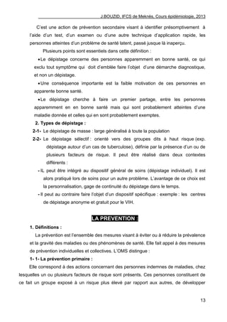 J.BOUZID, IFCS de Meknès, Cours épidémiologie, 2013
13
C‟est une action de prévention secondaire visant à identifier présomptivement à
l‟aide d‟un test, d‟un examen ou d‟une autre technique d‟application rapide, les
personnes atteintes d‟un problème de santé latent, passé jusque là inaperçu.
Plusieurs points sont essentiels dans cette définition :
Le dépistage concerne des personnes apparemment en bonne santé, ce qui
exclu tout symptôme qui doit d‟emblée faire l‟objet d‟une démarche diagnostique,
et non un dépistage.
Une conséquence importante est la faible motivation de ces personnes en
apparente bonne santé.
Le dépistage cherche à faire un premier partage, entre les personnes
apparemment en en bonne santé mais qui sont probablement atteintes d‟une
maladie donnée et celles qui en sont probablement exemptes.
2. Types de dépistage :
2-1- Le dépistage de masse : large généralisé à toute la population
2-2- Le dépistage sélectif : orienté vers des groupes dits à haut risque (exp.
dépistage autour d‟un cas de tuberculose), définie par la présence d‟un ou de
plusieurs facteurs de risque. Il peut être réalisé dans deux contextes
différents :
- IL peut être intégré au dispositif général de soins (dépistage individuel). Il est
alors pratiqué lors de soins pour un autre problème. L‟avantage de ce choix est
la personnalisation, gage de continuité du dépistage dans le temps.
- Il peut au contraire faire l‟objet d‟un dispositif spécifique : exemple : les centres
de dépistage anonyme et gratuit pour le VIH.
LA PREVENTION :
1. Définitions :
La prévention est l‟ensemble des mesures visant à éviter ou à réduire la prévalence
et la gravité des maladies ou des phénomènes de santé. Elle fait appel à des mesures
de prévention individuelles et collectives. L‟OMS distingue :
1- 1- La prévention primaire :
Elle correspond à des actions concernant des personnes indemnes de maladies, chez
lesquelles un ou plusieurs facteurs de risque sont présents. Ces personnes constituent de
ce fait un groupe exposé à un risque plus élevé par rapport aux autres, de développer
 