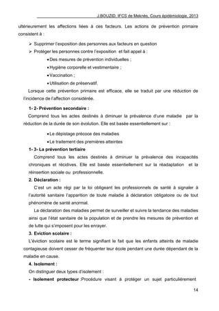 J.BOUZID, IFCS de Meknès, Cours épidémiologie, 2013
14
ultérieurement les affections liées à ces facteurs. Les actions de prévention primaire
consistent à :
 Supprimer l‟exposition des personnes aux facteurs en question
 Protéger les personnes contre l‟exposition et fait appel à :
Des mesures de prévention individuelles ;
Hygiène corporelle et vestimentaire ;
Vaccination ;
Utilisation de préservatif.
Lorsque cette prévention primaire est efficace, elle se traduit par une réduction de
l‟incidence de l‟affection considérée.
1- 2- Prévention secondaire :
Comprend tous les actes destinés à diminuer la prévalence d‟une maladie par la
réduction de la durée de son évolution. Elle est basée essentiellement sur :
Le dépistage précoce des maladies
Le traitement des premières atteintes
1- 3- La prévention tertiaire
Comprend tous les actes destinés à diminuer la prévalence des incapacités
chroniques et récidives. Elle est basée essentiellement sur la réadaptation et la
réinsertion sociale ou professionnelle.
2. Déclaration :
C‟est un acte régi par la loi obligeant les professionnels de santé à signaler à
l‟autorité sanitaire l‟apparition de toute maladie à déclaration obligatoire ou de tout
phénomène de santé anormal.
La déclaration des maladies permet de surveiller et suivre la tendance des maladies
ainsi que l‟état sanitaire de la population et de prendre les mesures de prévention et
de lutte qui s‟imposent pour les enrayer.
3. Eviction scolaire :
L'éviction scolaire est le terme signifiant le fait que les enfants atteints de maladie
contagieuse doivent cesser de fréquenter leur école pendant une durée dépendant de la
maladie en cause.
4. Isolement :
On distinguer deux types d‟isolement :
- Isolement protecteur :Procédure visant à protéger un sujet particulièrement
 