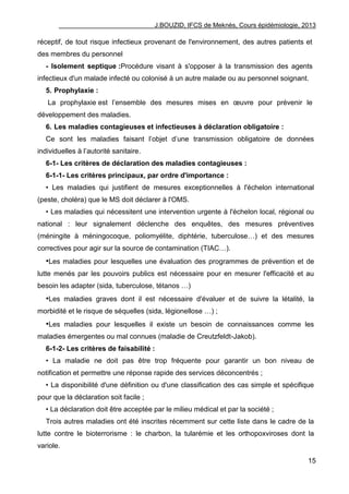 J.BOUZID, IFCS de Meknès, Cours épidémiologie, 2013
15
réceptif, de tout risque infectieux provenant de l'environnement, des autres patients et
des membres du personnel
- Isolement septique :Procédure visant à s'opposer à la transmission des agents
infectieux d'un malade infecté ou colonisé à un autre malade ou au personnel soignant.
5. Prophylaxie :
La prophylaxie est l‟ensemble des mesures mises en œuvre pour prévenir le
développement des maladies.
6. Les maladies contagieuses et infectieuses à déclaration obligatoire :
Ce sont les maladies faisant l‟objet d‟une transmission obligatoire de données
individuelles à l‟autorité sanitaire.
6-1- Les critères de déclaration des maladies contagieuses :
6-1-1- Les critères principaux, par ordre d'importance :
• Les maladies qui justifient de mesures exceptionnelles à l'échelon international
(peste, choléra) que le MS doit déclarer à l'OMS.
• Les maladies qui nécessitent une intervention urgente à l'échelon local, régional ou
national : leur signalement déclenche des enquêtes, des mesures préventives
(méningite à méningocoque, poliomyélite, diphtérie, tuberculose…) et des mesures
correctives pour agir sur la source de contamination (TIAC…).
•Les maladies pour lesquelles une évaluation des programmes de prévention et de
lutte menés par les pouvoirs publics est nécessaire pour en mesurer l'efficacité et au
besoin les adapter (sida, tuberculose, tétanos …)
•Les maladies graves dont il est nécessaire d'évaluer et de suivre la létalité, la
morbidité et le risque de séquelles (sida, légionellose …) ;
•Les maladies pour lesquelles il existe un besoin de connaissances comme les
maladies émergentes ou mal connues (maladie de Creutzfeldt-Jakob).
6-1-2- Les critères de faisabilité :
• La maladie ne doit pas être trop fréquente pour garantir un bon niveau de
notification et permettre une réponse rapide des services déconcentrés ;
• La disponibilité d'une définition ou d'une classification des cas simple et spécifique
pour que la déclaration soit facile ;
• La déclaration doit être acceptée par le milieu médical et par la société ;
Trois autres maladies ont été inscrites récemment sur cette liste dans le cadre de la
lutte contre le bioterrorisme : le charbon, la tularémie et les orthopoxviroses dont la
variole.
 