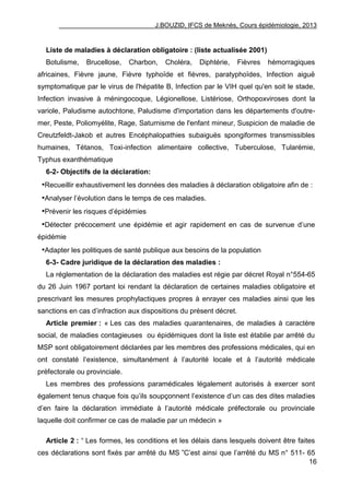 J.BOUZID, IFCS de Meknès, Cours épidémiologie, 2013
16
Liste de maladies à déclaration obligatoire : (liste actualisée 2001)
Botulisme, Brucellose, Charbon, Choléra, Diphtérie, Fièvres hémorragiques
africaines, Fièvre jaune, Fièvre typhoïde et fièvres, paratyphoïdes, Infection aiguë
symptomatique par le virus de l'hépatite B, Infection par le VIH quel qu'en soit le stade,
Infection invasive à méningocoque, Légionellose, Listériose, Orthopoxviroses dont la
variole, Paludisme autochtone, Paludisme d'importation dans les départements d'outre-
mer, Peste, Poliomyélite, Rage, Saturnisme de l'enfant mineur, Suspicion de maladie de
Creutzfeldt-Jakob et autres Encéphalopathies subaiguës spongiformes transmissibles
humaines, Tétanos, Toxi-infection alimentaire collective, Tuberculose, Tularémie,
Typhus exanthématique
6-2- Objectifs de la déclaration:
•Recueillir exhaustivement les données des maladies à déclaration obligatoire afin de :
•Analyser l‟évolution dans le temps de ces maladies.
•Prévenir les risques d‟épidémies
•Détecter précocement une épidémie et agir rapidement en cas de survenue d‟une
épidémie
•Adapter les politiques de santé publique aux besoins de la population
6-3- Cadre juridique de la déclaration des maladies :
La réglementation de la déclaration des maladies est régie par décret Royal n°554-65
du 26 Juin 1967 portant loi rendant la déclaration de certaines maladies obligatoire et
prescrivant les mesures prophylactiques propres à enrayer ces maladies ainsi que les
sanctions en cas d‟infraction aux dispositions du présent décret.
Article premier : « Les cas des maladies quarantenaires, de maladies à caractère
social, de maladies contagieuses ou épidémiques dont la liste est établie par arrêté du
MSP sont obligatoirement déclarées par les membres des professions médicales, qui en
ont constaté l‟existence, simultanément à l‟autorité locale et à l‟autorité médicale
préfectorale ou provinciale.
Les membres des professions paramédicales légalement autorisés à exercer sont
également tenus chaque fois qu‟ils soupçonnent l‟existence d‟un cas des dites maladies
d‟en faire la déclaration immédiate à l‟autorité médicale préfectorale ou provinciale
laquelle doit confirmer ce cas de maladie par un médecin »
Article 2 : “ Les formes, les conditions et les délais dans lesquels doivent être faites
ces déclarations sont fixés par arrêté du MS ”C‟est ainsi que l‟arrêté du MS n° 511- 65
 