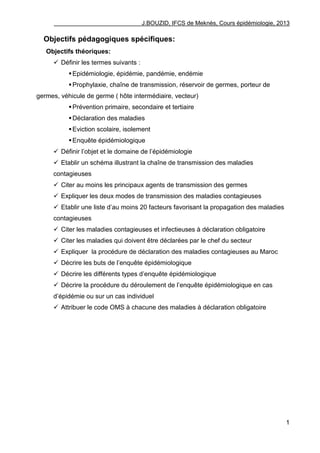J.BOUZID, IFCS de Meknès, Cours épidémiologie, 2013
1
Objectifs pédagogiques spécifiques:
Objectifs théoriques:
 Définir les termes suivants :
Epidémiologie, épidémie, pandémie, endémie
Prophylaxie, chaîne de transmission, réservoir de germes, porteur de
germes, véhicule de germe ( hôte intermédiaire, vecteur)
Prévention primaire, secondaire et tertiaire
Déclaration des maladies
Eviction scolaire, isolement
Enquête épidémiologique
 Définir l‟objet et le domaine de l‟épidémiologie
 Etablir un schéma illustrant la chaîne de transmission des maladies
contagieuses
 Citer au moins les principaux agents de transmission des germes
 Expliquer les deux modes de transmission des maladies contagieuses
 Etablir une liste d‟au moins 20 facteurs favorisant la propagation des maladies
contagieuses
 Citer les maladies contagieuses et infectieuses à déclaration obligatoire
 Citer les maladies qui doivent être déclarées par le chef du secteur
 Expliquer la procédure de déclaration des maladies contagieuses au Maroc
 Décrire les buts de l‟enquête épidémiologique
 Décrire les différents types d‟enquête épidémiologique
 Décrire la procédure du déroulement de l‟enquête épidémiologique en cas
d‟épidémie ou sur un cas individuel
 Attribuer le code OMS à chacune des maladies à déclaration obligatoire
 