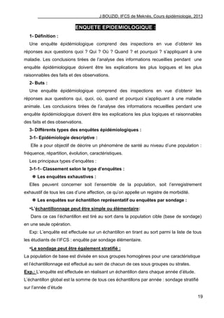 J.BOUZID, IFCS de Meknès, Cours épidémiologie, 2013
19
ENQUETE EPIDEMIOLOGIQUE :
1- Définition :
Une enquête épidémiologique comprend des inspections en vue d‟obtenir les
réponses aux questions quoi ? Qui ? Où ? Quand ? et pourquoi ? s‟appliquant à une
maladie. Les conclusions tirées de l‟analyse des informations recueillies pendant une
enquête épidémiologique doivent être les explications les plus logiques et les plus
raisonnables des faits et des observations.
2- Buts :
Une enquête épidémiologique comprend des inspections en vue d‟obtenir les
réponses aux questions qui, quoi, où, quand et pourquoi s‟appliquant à une maladie
animale. Les conclusions tirées de l‟analyse des informations recueillies pendant une
enquête épidémiologique doivent être les explications les plus logiques et raisonnables
des faits et des observations.
3- Différents types des enquêtes épidémiologiques :
3-1- Epidémiologie descriptive :
Elle a pour objectif de décrire un phénomène de santé au niveau d‟une population :
fréquence, répartition, évolution, caractéristiques.
Les principaux types d‟enquêtes :
3-1-1- Classement selon le type d’enquêtes :
 Les enquêtes exhaustives :
Elles peuvent concerner soit l‟ensemble de la population, soit l‟enregistrement
exhaustif de tous les cas d‟une affection, ce qu‟on appelle un registre de morbidité.
 Les enquêtes sur échantillon représentatif ou enquêtes par sondage :
•L’échantillonnage peut être simple ou élémentaire:
Dans ce cas l‟échantillon est tiré au sort dans la population cible (base de sondage)
en une seule opération.
Exp: L‟enquête est effectuée sur un échantillon en tirant au sort parmi la liste de tous
les étudiants de l‟IFCS : enquête par sondage élémentaire.
•Le sondage peut être également stratifié :
La population de base est divisée en sous groupes homogènes pour une caractéristique
et l‟échantillonnage est effectué au sein de chacun de ces sous groupes ou strates.
Exp.: L‟enquête est effectuée en réalisant un échantillon dans chaque année d‟étude.
L‟échantillon global est la somme de tous ces échantillons par année : sondage stratifié
sur l‟année d‟étude
 