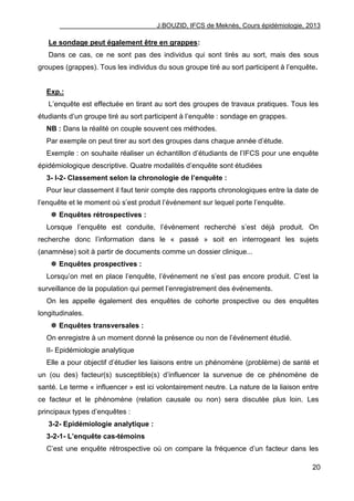 J.BOUZID, IFCS de Meknès, Cours épidémiologie, 2013
20
Le sondage peut également être en grappes:
Dans ce cas, ce ne sont pas des individus qui sont tirés au sort, mais des sous
groupes (grappes). Tous les individus du sous groupe tiré au sort participent à l‟enquête.
Exp.:
L‟enquête est effectuée en tirant au sort des groupes de travaux pratiques. Tous les
étudiants d‟un groupe tiré au sort participent à l‟enquête : sondage en grappes.
NB : Dans la réalité on couple souvent ces méthodes.
Par exemple on peut tirer au sort des groupes dans chaque année d‟étude.
Exemple : on souhaite réaliser un échantillon d‟étudiants de l‟IFCS pour une enquête
épidémiologique descriptive. Quatre modalités d‟enquête sont étudiées
3- I-2- Classement selon la chronologie de l’enquête :
Pour leur classement il faut tenir compte des rapports chronologiques entre la date de
l‟enquête et le moment où s‟est produit l‟événement sur lequel porte l‟enquête.
 Enquêtes rétrospectives :
Lorsque l‟enquête est conduite, l‟événement recherché s‟est déjà produit. On
recherche donc l‟information dans le « passé » soit en interrogeant les sujets
(anamnèse) soit à partir de documents comme un dossier clinique...
 Enquêtes prospectives :
Lorsqu‟on met en place l‟enquête, l‟événement ne s‟est pas encore produit. C‟est la
surveillance de la population qui permet l‟enregistrement des événements.
On les appelle également des enquêtes de cohorte prospective ou des enquêtes
longitudinales.
 Enquêtes transversales :
On enregistre à un moment donné la présence ou non de l‟événement étudié.
II- Epidémiologie analytique
Elle a pour objectif d‟étudier les liaisons entre un phénomène (problème) de santé et
un (ou des) facteur(s) susceptible(s) d‟influencer la survenue de ce phénomène de
santé. Le terme « influencer » est ici volontairement neutre. La nature de la liaison entre
ce facteur et le phénomène (relation causale ou non) sera discutée plus loin. Les
principaux types d‟enquêtes :
3-2- Epidémiologie analytique :
3-2-1- L’enquête cas-témoins
C‟est une enquête rétrospective où on compare la fréquence d‟un facteur dans les
 