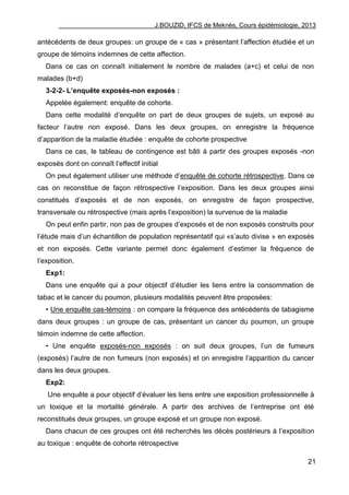 J.BOUZID, IFCS de Meknès, Cours épidémiologie, 2013
21
antécédents de deux groupes: un groupe de « cas » présentant l‟affection étudiée et un
groupe de témoins indemnes de cette affection.
Dans ce cas on connaît initialement le nombre de malades (a+c) et celui de non
malades (b+d)
3-2-2- L’enquête exposés-non exposés :
Appelée également: enquête de cohorte.
Dans cette modalité d‟enquête on part de deux groupes de sujets, un exposé au
facteur l‟autre non exposé. Dans les deux groupes, on enregistre la fréquence
d‟apparition de la maladie étudiée : enquête de cohorte prospective
Dans ce cas, le tableau de contingence est bâti à partir des groupes exposés -non
exposés dont on connaît l‟effectif initial
On peut également utiliser une méthode d‟enquête de cohorte rétrospective. Dans ce
cas on reconstitue de façon rétrospective l‟exposition. Dans les deux groupes ainsi
constitués d‟exposés et de non exposés, on enregistre de façon prospective,
transversale ou rétrospective (mais après l‟exposition) la survenue de la maladie
On peut enfin partir, non pas de groupes d‟exposés et de non exposés construits pour
l‟étude mais d‟un échantillon de population représentatif qui «s‟auto divise » en exposés
et non exposés. Cette variante permet donc également d‟estimer la fréquence de
l‟exposition.
Exp1:
Dans une enquête qui a pour objectif d‟étudier les liens entre la consommation de
tabac et le cancer du poumon, plusieurs modalités peuvent être proposées:
• Une enquête cas-témoins : on compare la fréquence des antécédents de tabagisme
dans deux groupes : un groupe de cas, présentant un cancer du poumon, un groupe
témoin indemne de cette affection.
• Une enquête exposés-non exposés : on suit deux groupes, l‟un de fumeurs
(exposés) l‟autre de non fumeurs (non exposés) et on enregistre l‟apparition du cancer
dans les deux groupes.
Exp2:
Une enquête a pour objectif d‟évaluer les liens entre une exposition professionnelle à
un toxique et la mortalité générale. A partir des archives de l‟entreprise ont été
reconstitués deux groupes, un groupe exposé et un groupe non exposé.
Dans chacun de ces groupes ont été recherchés les décès postérieurs à l‟exposition
au toxique : enquête de cohorte rétrospective
 
