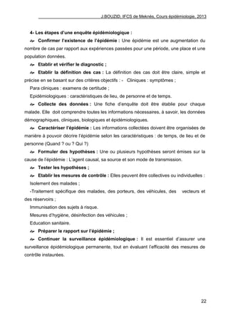 J.BOUZID, IFCS de Meknès, Cours épidémiologie, 2013
22
4- Les étapes d’une enquête épidémiologique :
 Confirmer l’existence de l’épidémie : Une épidémie est une augmentation du
nombre de cas par rapport aux expériences passées pour une période, une place et une
population données.
 Etablir et vérifier le diagnostic ;
 Etablir la définition des cas : La définition des cas doit être claire, simple et
précise en se basant sur des critères objectifs : - Cliniques : symptômes ;
Para cliniques : examens de certitude ;
Epidémiologiques : caractéristiques de lieu, de personne et de temps.
 Collecte des données : Une fiche d‟enquête doit être établie pour chaque
malade. Elle doit comprendre toutes les informations nécessaires, à savoir, les données
démographiques, cliniques, biologiques et épidémiologiques.
 Caractériser l’épidémie : Les informations collectées doivent être organisées de
manière à pouvoir décrire l‟épidémie selon les caractéristiques : de temps, de lieu et de
personne (Quand ? ou ? Qui ?)
 Formuler des hypothèses : Une ou plusieurs hypothèses seront émises sur la
cause de l‟épidémie : L‟agent causal, sa source et son mode de transmission.
 Tester les hypothèses ;
 Etablir les mesures de contrôle : Elles peuvent être collectives ou individuelles :
Isolement des malades ;
-Traitement spécifique des malades, des porteurs, des véhicules, des vecteurs et
des réservoirs ;
Immunisation des sujets à risque.
Mesures d‟hygiène, désinfection des véhicules ;
Education sanitaire.
 Préparer le rapport sur l’épidémie ;
 Continuer la surveillance épidémiologique : Il est essentiel d‟assurer une
surveillance épidémiologique permanente, tout en évaluant l‟efficacité des mesures de
contrôle instaurées.
 