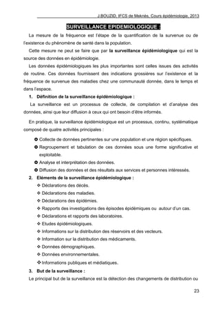 J.BOUZID, IFCS de Meknès, Cours épidémiologie, 2013
23
SURVEILLANCE EPIDEMIOLOGIQUE :
La mesure de la fréquence est l‟étape de la quantification de la survenue ou de
l‟existence du phénomène de santé dans la population.
Cette mesure ne peut se faire que par la surveillance épidémiologique qui est la
source des données en épidémiologie.
Les données épidémiologiques les plus importantes sont celles issues des activités
de routine. Ces données fournissent des indications grossières sur l‟existence et la
fréquence de survenue des maladies chez une communauté donnée, dans le temps et
dans l‟espace.
1. Définition de la surveillance épidémiologique :
La surveillance est un processus de collecte, de compilation et d‟analyse des
données, ainsi que leur diffusion à ceux qui ont besoin d‟être informés.
En pratique, la surveillance épidémiologique est un processus, continu, systématique
composé de quatre activités principales :
 Collecte de données pertinentes sur une population et une région spécifiques.
 Regroupement et tabulation de ces données sous une forme significative et
exploitable.
 Analyse et interprétation des données.
 Diffusion des données et des résultats aux services et personnes intéressés.
2. Eléments de la surveillance épidémiologique :
 Déclarations des décès.
 Déclarations des maladies.
 Déclarations des épidémies.
 Rapports des investigations des épisodes épidémiques ou autour d‟un cas.
 Déclarations et rapports des laboratoires.
 Etudes épidémiologiques.
 Informations sur la distribution des réservoirs et des vecteurs.
 Information sur la distribution des médicaments.
 Données démographiques.
 Données environnementales.
Informations publiques et médiatiques.
3. But de la surveillance :
Le principal but de la surveillance est la détection des changements de distribution ou
 