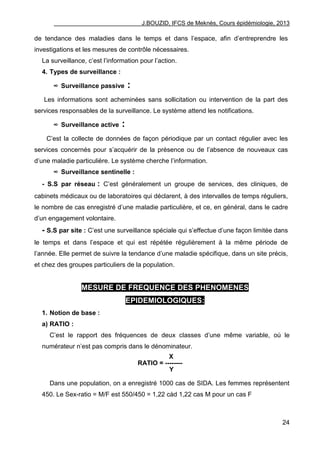 J.BOUZID, IFCS de Meknès, Cours épidémiologie, 2013
24
de tendance des maladies dans le temps et dans l‟espace, afin d‟entreprendre les
investigations et les mesures de contrôle nécessaires.
La surveillance, c‟est l‟information pour l‟action.
4. Types de surveillance :
∞ Surveillance passive :
Les informations sont acheminées sans sollicitation ou intervention de la part des
services responsables de la surveillance. Le système attend les notifications.
∞ Surveillance active :
C‟est la collecte de données de façon périodique par un contact régulier avec les
services concernés pour s‟acquérir de la présence ou de l‟absence de nouveaux cas
d‟une maladie particulière. Le système cherche l‟information.
∞ Surveillance sentinelle :
- S.S par réseau : C‟est généralement un groupe de services, des cliniques, de
cabinets médicaux ou de laboratoires qui déclarent, à des intervalles de temps réguliers,
le nombre de cas enregistré d‟une maladie particulière, et ce, en général, dans le cadre
d‟un engagement volontaire.
- S.S par site : C‟est une surveillance spéciale qui s‟effectue d‟une façon limitée dans
le temps et dans l‟espace et qui est répétée régulièrement à la même période de
l‟année. Elle permet de suivre la tendance d‟une maladie spécifique, dans un site précis,
et chez des groupes particuliers de la population.
MESURE DE FREQUENCE DES PHENOMENES
EPIDEMIOLOGIQUES:
1. Notion de base :
a) RATIO :
C‟est le rapport des fréquences de deux classes d‟une même variable, où le
numérateur n‟est pas compris dans le dénominateur.
X
RATIO = --------
Y
Dans une population, on a enregistré 1000 cas de SIDA. Les femmes représentent
450. Le Sex-ratio = M/F est 550/450 = 1,22 càd 1,22 cas M pour un cas F
 