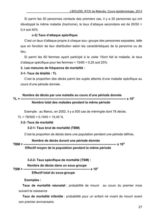 J.BOUZID, IFCS de Meknès, Cours épidémiologie, 2013
27
Si parmi les 50 personnes contacts des premiers cas, il y a 20 personnes qui ont
développé la même maladie (trachome), le taux d‟attaque secondaire est de 20/50 =
0,4 soit 40%
c-3) Taux d’attaque spécifique:
C‟est un taux d‟attaque propre à chaque sou- groupe des personnes exposées, telle
que en fonction de leur distribution selon les caractéristiques de la personne ou de
lieu.
Si parmi les 60 femmes ayant participé à la visite 15ont fait la maladie, le taux
d‟attaque spécifique pour les femmes = 15/60 = 0,25 soit 25%
3. Les mesures de fréquence de mortalité :
3-1- Taux de létalité : TL
C‟est la proportion des décès parmi les sujets atteints d‟une maladie spécifique au
cours d‟une période donnée.
Nombre de décès par une maladie au cours d’une période donnée
TL = ---------------------------------------------------------------------------------------------------- x 10a
Nombre total des malades pendant la même période
Exemple : au Maroc, en 2002, il y a 505 cas de méningite dont 78 décès.
TL = 78/505 = 0,1545 = 15,45 %
3-2- Taux de mortalité
3-2-1- Taux brut de mortalité (TBM)
C‟est la proportion de décès dans une population pendant une période définie.
Nombre de décès durant une période donnée
TBM = ---------------------------------------------------------------------------------------- x 10a
Effectif moyen de la population pendant la même période
3-2-2- Taux spécifique de mortalité (TSM) :
Nombre de décès dans un sous groupe
TSM = --------------------------------------------------------------- x 10a
Effectif total du sous-groupe
Exemples :
Taux de mortalité néonatal : probabilité de mourir au cours du premier mois
suivant la naissance
Taux de mortalité infantile : probabilité pour un enfant né vivant de mourir avant
son premier anniversaire.
 