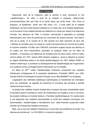 J.BOUZID, IFCS de Meknès, Cours épidémiologie, 2013
2
HISTORIQUE
Hippocrate, père de la médecine, était le premier à avoir mentionné le mot
« épidémiologie ». En effet, il avait lié la maladie à quelques, déterminants
environnementaux tels que l‟eau et le climat (dans ses écrits livres : Airs, Eaux et
Espaces ; et Epidémies ; écrits vers 400 avant J.C) . Il avait parlé de la maladie
endémique, qui tend à être toujours présente à un niveau bas, et la maladie épidémique,
où la survenue d‟une maladie donnée est nettement en excès par rapport à la fréquence
normale. Aux alentours de 1532, à Londres, commençait à apparaître un pointage
hebdomadaire des noms de personnes qui mourraient de causes diverses. Ceci était à
l‟ère de la peste, et le conseil de la ville pensait qu‟il était important de tenir des
« affiches de mortalité »pour le compte du nombre de personnes qui mourrait de la peste
et d‟autres maladies. En1662 John GRAUNT (marchand anglais) étudia ces affiches et
en publia son livre « observations naturelles et pratiques faites sur les états de
mortalité ». Il remarqua une différence de mortalité entre les deux sexes, entre le milieu
rural et citadin. En 1747, James LIND (médecin anglais) a réussi à rattacher le scorbut
au régime alimentaire grâce à une étude épidémiologique. En 1837, William FARR, un
médecin britannique, a contribué au développement de l‟épidémiologie par l‟organisation
d‟un système continu d‟enregistrement d‟information sur la mortalité.
Au début du 20ème
siècle, l‟épidémiologie s‟intéresse uniquement aux maladies
infectieuses contagieuses et à proportion épidémique (Theobald SMITH aux USA,
Charles NICOLLE philosophe et savant Français Tunis, Mac-BURNETT en Australie).
L‟application des méthodes statistiques sophistiquées et l‟avènement de l‟ordinateur
avec son exactitude, sa capacité de traitement et d‟analyse des données à grande
vitesse sont plus récents.
La plupart des maladies avaient changé dans la plupart des pays industrialisés après
la deuxième guerre mondiale en raison de l‟amélioration de l‟hygiène et de la nourriture,
les progrès médicaux et d‟autres facteurs. (Transition épidémiologique). On assiste alors
à une régression des maladies transmissibles au profit des maladies chroniques non
transmissibles ; l‟épidémiologie a naturellement suivi cette transition puisqu‟elle s‟était
orientée vers l‟étude des maladies chroniques.
Mais, est ce que les maladies infectieuses ne sont plus des problèmes de santé ? La
réponse est donnée par : Le VIH (SIDA), Le myxovirus (grippe)…
 