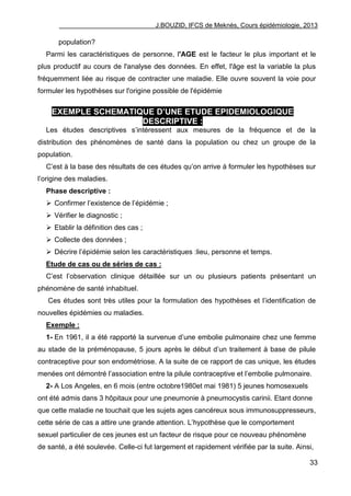 J.BOUZID, IFCS de Meknès, Cours épidémiologie, 2013
33
population?
Parmi les caractéristiques de personne, l'AGE est le facteur le plus important et le
plus productif au cours de l'analyse des données. En effet, l'âge est la variable la plus
fréquemment liée au risque de contracter une maladie. Elle ouvre souvent la voie pour
formuler les hypothèses sur l'origine possible de l'épidémie
EXEMPLE SCHEMATIQUE D’UNE ETUDE EPIDEMIOLOGIQUE
DESCRIPTIVE :
Les études descriptives s‟intéressent aux mesures de la fréquence et de la
distribution des phénomènes de santé dans la population ou chez un groupe de la
population.
C‟est à la base des résultats de ces études qu‟on arrive à formuler les hypothèses sur
l‟origine des maladies.
Phase descriptive :
 Confirmer l‟existence de l‟épidémie ;
 Vérifier le diagnostic ;
 Etablir la définition des cas ;
 Collecte des données ;
 Décrire l‟épidémie selon les caractéristiques :lieu, personne et temps.
Etude de cas ou de séries de cas :
C‟est l‟observation clinique détaillée sur un ou plusieurs patients présentant un
phénomène de santé inhabituel.
Ces études sont très utiles pour la formulation des hypothèses et l‟identification de
nouvelles épidémies ou maladies.
Exemple :
1- En 1961, il a été rapporté la survenue d‟une embolie pulmonaire chez une femme
au stade de la préménopause, 5 jours après le début d‟un traitement à base de pilule
contraceptive pour son endométriose. A la suite de ce rapport de cas unique, les études
menées ont démontré l‟association entre la pilule contraceptive et l‟embolie pulmonaire.
2- A Los Angeles, en 6 mois (entre octobre1980et mai 1981) 5 jeunes homosexuels
ont été admis dans 3 hôpitaux pour une pneumonie à pneumocystis carinii. Etant donne
que cette maladie ne touchait que les sujets ages cancéreux sous immunosuppresseurs,
cette série de cas a attire une grande attention. L‟hypothèse que le comportement
sexuel particulier de ces jeunes est un facteur de risque pour ce nouveau phénomène
de santé, a été soulevée. Celle-ci fut largement et rapidement vérifiée par la suite. Ainsi,
 