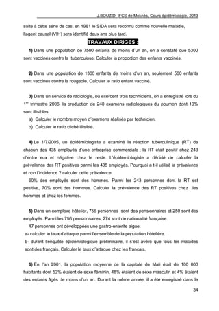 J.BOUZID, IFCS de Meknès, Cours épidémiologie, 2013
34
suite à cette série de cas, en 1981 le SIDA sera reconnu comme nouvelle maladie,
l‟agent causal (VIH) sera identifié deux ans plus tard.
TRAVAUX DIRIGES :
1) Dans une population de 7500 enfants de moins d‟un an, on a constaté que 5300
sont vaccinés contre la tuberculose. Calculer la proportion des enfants vaccinés.
2) Dans une population de 1300 enfants de moins d‟un an, seulement 500 enfants
sont vaccinés contre la rougeole. Calculer le ratio enfant vacciné.
3) Dans un service de radiologie, où exercent trois techniciens, on a enregistré lors du
1er
trimestre 2006, la production de 240 examens radiologiques du poumon dont 10%
sont illisibles.
a) Calculer le nombre moyen d‟examens réalisés par technicien.
b) Calculer le ratio cliché illisible.
4) Le 1/7/2005, un épidémiologiste a examiné la réaction tuberculinique (RT) de
chacun des 435 employés d‟une entreprise commerciale ; la RT était positif chez 243
d‟entre eux et négative chez le reste. L‟épidémiologiste a décidé de calculer la
prévalence des RT positives parmi les 435 employés. Pourquoi a t-il utilisé la prévalence
et non l‟incidence ? calculer cette prévalence.
60% des employés sont des hommes. Parmi les 243 personnes dont la RT est
positive, 70% sont des hommes. Calculer la prévalence des RT positives chez les
hommes et chez les femmes.
5) Dans un complexe hôtelier, 756 personnes sont des pensionnaires et 250 sont des
employés. Parmi les 756 pensionnaires, 274 sont de nationalité française.
47 personnes ont développées une gastro-entérite aigue.
a- calculer le taux d‟attaque parmi l‟ensemble de la population hôtelière.
b- durant l‟enquête épidémiologique préliminaire, il s‟est avéré que tous les malades
sont des français. Calculer le taux d‟attaque chez les français.
6) En l‟an 2001, la population moyenne de la capitale de Mali était de 100 000
habitants dont 52% étaient de sexe féminin, 48% étaient de sexe masculin et 4% étaient
des enfants âgés de moins d‟un an. Durant la même année, il a été enregistré dans le
 