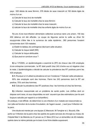 J.BOUZID, IFCS de Meknès, Cours épidémiologie, 2013
35
pays : 520 décès de sexe féminin, 576 décès de sexe masculin et 160 décès âgés de
moins d‟un an.
a) Calculer le taux brut de mortalité
b) Calculer le taux de mortalité chez le sexe féminin
c) Calculer le taux de mortalité chez le sexe masculin
d) calculer le taux de mortalité chez les enfants âgés de moins d‟un an.
7) Lors d‟une toxi-infection alimentaire collective survenue dans une prison, 150 des
450 détenus ont été affectés. La soupe de légumes servie la veille au dîner fût
soupçonnée d‟être liée à la survenue de cette épidémie ; 360 personnes l‟avaient
consommée dont 120 malades.
a) Etablir le tableau de contingence décrivant cette situation.
b) Calculer le risque relatif (RR)
c) Calculer le risque attribuable.
d) Que peut-on conclure vous ?
8) Le 1/7/2005, un épidémiologiste a examiné la (RT) de chacun des 435 employés
d‟une entreprise commerciale ; la RT était positif chez 243 d‟entre eux et négative chez
le reste. L‟épidémiologiste a décidé de calculer la prévalence des RT positives parmi les
435 employés.
8-1- Pourquoi a t-il utilisé la prévalence et non l‟incidence ? Calculer cette prévalence.
60% des employés sont des hommes. Parmi les 243 personnes dont la RT est
positive, 70% sont des hommes.
8-2- Calculer la prévalence des RT positives chez les hommes et chez les femmes.
9) L‟infection nosocomiale est un problème de santé public. Les chiffres dont on
dispose sont rares, et ceux disponibles ne sont souvent que des estimations (car ils sont
toujours calculés par rapport à un échantillon).
En pratique, il est difficile de déterminer si une infection d‟un malade est nosocomiale ou
non (elle est fonction de la durée d‟incubation, de l‟agent causal…) sauf pour l‟infection de
la paroi.
Une étude est menée par une équipe (C.Marzouki, M.Tamghar et J. Bouzid). Elle
porte sur l‟infection de la paroi chez les opérés de quatre services de chirurgie au niveau de
l‟hôpital Med V de Meknès du 01 janvier au 31 Mars 2012 sur un échantillon de 48 malades
opérés dans la même période par le biais d‟une fiche établie auparavant.
 