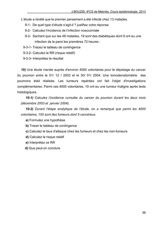 J.BOUZID, IFCS de Meknès, Cours épidémiologie, 2013
36
L‟étude a révélé que le premier pansement a été infecté chez 13 malades.
9-1- De quel type d‟étude s‟agit-il ? justifiez votre réponse
9-2- Calculez l‟incidence de l‟infection nosocomiale
9-3- Sachant que sur les 48 malades, 19 sont des diabétiques dont 9 ont eu une
infection de la paroi les premières 72 heures :
9-3-1- Tracez le tableau de contingence
9-3-2- Calculez le RR (risque relatif)
9-3-3- Interprétez le résultat
10) Une étude menée auprès d'environ 4000 volontaires pour le dépistage du cancer
du poumon entre le 01/ 12 / 2003 et le 30/ 01/ 2004. Une tomodensitométrie des
poumons était réalisée. Les tumeurs repérées ont fait l'objet d'investigations
complémentaires. Parmi ces 4000 volontaires, 19 ont eu une tumeur maligne après tests
histologiques.
10-1) Calculez l’incidence cumulée du cancer du poumon durant les deux mois
(décembre 2003 et janvier 2004).
10-2) Durant l’étape analytique de l’étude, on a remarqué que parmi les 4000
volontaires, 150 sont des fumeurs dont 5 cancéreux.
a) Formulez une hypothèse
b) Tracer le tableau de contingence
c) Calculez le taux d'attaque chez les fumeurs et chez les non-fumeurs
d) Calculez le risque relatif
e) Interprétez ce RR
d) Que peut-on conclure
 