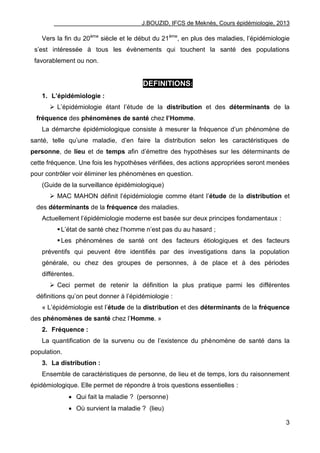 J.BOUZID, IFCS de Meknès, Cours épidémiologie, 2013
3
Vers la fin du 20ème
siècle et le début du 21ème
, en plus des maladies, l‟épidémiologie
s‟est intéressée à tous les évènements qui touchent la santé des populations
favorablement ou non.
DEFINITIONS:
1. L’épidémiologie :
 L‟épidémiologie étant l‟étude de la distribution et des déterminants de la
fréquence des phénomènes de santé chez l’Homme.
La démarche épidémiologique consiste à mesurer la fréquence d‟un phénomène de
santé, telle qu‟une maladie, d‟en faire la distribution selon les caractéristiques de
personne, de lieu et de temps afin d‟émettre des hypothèses sur les déterminants de
cette fréquence. Une fois les hypothèses vérifiées, des actions appropriées seront menées
pour contrôler voir éliminer les phénomènes en question.
(Guide de la surveillance épidémiologique)
 MAC MAHON définit l‟épidémiologie comme étant l‟étude de la distribution et
des déterminants de la fréquence des maladies.
Actuellement l‟épidémiologie moderne est basée sur deux principes fondamentaux :
L‟état de santé chez l‟homme n‟est pas du au hasard ;
Les phénomènes de santé ont des facteurs étiologiques et des facteurs
préventifs qui peuvent être identifiés par des investigations dans la population
générale, ou chez des groupes de personnes, à de place et à des périodes
différentes.
 Ceci permet de retenir la définition la plus pratique parmi les différentes
définitions qu‟on peut donner à l‟épidémiologie :
« L‟épidémiologie est l‟étude de la distribution et des déterminants de la fréquence
des phénomènes de santé chez l‟Homme. »
2. Fréquence :
La quantification de la survenu ou de l‟existence du phénomène de santé dans la
population.
3. La distribution :
Ensemble de caractéristiques de personne, de lieu et de temps, lors du raisonnement
épidémiologique. Elle permet de répondre à trois questions essentielles :
 Qui fait la maladie ? (personne)
 Où survient la maladie ? (lieu)
 