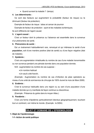 J.BOUZID, IFCS de Meknès, Cours épidémiologie, 2013
4
 Quand survient la maladie ? (temps)
4. Les déterminants :
Ce sont des facteurs qui augmentent la probabilité (facteur de risque) ou la
diminuent (facteur de protection).
Exemple de facteur de risque : tabac et cancer de poumon
Exemple de facteur de protection : sport et les maladies ischémiques.
Ils sont différents de l‟agent causal.
5. L’agent causal :
C‟est un facteur dont la présence ou l‟absence est essentielle dans la survenue
d‟un phénomène de santé.
6. Phénomène de santé :
Est un événement habituellement rare, remarqué et qui intéresse la santé d‟une
population, soit d‟une manière positive (état de santé) ou d‟une façon négative (état
de maladie).
7. Epidémie :
C‟est une augmentation inhabituelle du nombre de cas d‟une maladie transmissible
ou non survenue pendant une période donnée dans une population donnée.
N.B : augmentation du nombre de cas suppose :
Un nombre habituel
Un seuil a été franchi.
(Exemple : Augmentation du nombre de cas d‟infection de plaie opératoire au
niveau d‟une unité de soin/service de chirurgie de 100% durant le mois de Mars 2006)
8. Endémie :
C‟est la survenue habituelle dans une région ou au sein d‟une population d‟une
maladie donnée qui s‟y manifeste de façon continue ou discontinue.
(Exemple : Présence du goitre dans le moyen Atlas.)
9. Pandémie :
C‟est une forme d‟épidémie particulièrement étendue géographiquement, touchant
tout un continent, voir même le monde. (Exemple : le SIDA)
OBJET ET DOMAINE DE L’EPIDEMIOLOGIE :
1- Objet de l’épidémiologie
1-1- Action de santé publique
 