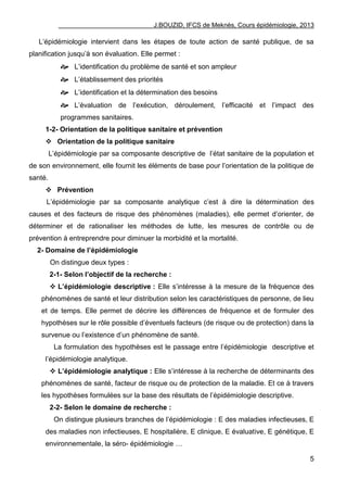 J.BOUZID, IFCS de Meknès, Cours épidémiologie, 2013
5
L‟épidémiologie intervient dans les étapes de toute action de santé publique, de sa
planification jusqu‟à son évaluation. Elle permet :
 L‟identification du problème de santé et son ampleur
 L‟établissement des priorités
 L‟identification et la détermination des besoins
 L‟évaluation de l‟exécution, déroulement, l‟efficacité et l‟impact des
programmes sanitaires.
1-2- Orientation de la politique sanitaire et prévention
 Orientation de la politique sanitaire
L‟épidémiologie par sa composante descriptive de l‟état sanitaire de la population et
de son environnement, elle fournit les éléments de base pour l‟orientation de la politique de
santé.
 Prévention
L‟épidémiologie par sa composante analytique c‟est à dire la détermination des
causes et des facteurs de risque des phénomènes (maladies), elle permet d‟orienter, de
déterminer et de rationaliser les méthodes de lutte, les mesures de contrôle ou de
prévention à entreprendre pour diminuer la morbidité et la mortalité.
2- Domaine de l’épidémiologie
On distingue deux types :
2-1- Selon l’objectif de la recherche :
 L’épidémiologie descriptive : Elle s‟intéresse à la mesure de la fréquence des
phénomènes de santé et leur distribution selon les caractéristiques de personne, de lieu
et de temps. Elle permet de décrire les différences de fréquence et de formuler des
hypothèses sur le rôle possible d‟éventuels facteurs (de risque ou de protection) dans la
survenue ou l‟existence d‟un phénomène de santé.
La formulation des hypothèses est le passage entre l‟épidémiologie descriptive et
l‟épidémiologie analytique.
 L’épidémiologie analytique : Elle s‟intéresse à la recherche de déterminants des
phénomènes de santé, facteur de risque ou de protection de la maladie. Et ce à travers
les hypothèses formulées sur la base des résultats de l‟épidémiologie descriptive.
2-2- Selon le domaine de recherche :
On distingue plusieurs branches de l‟épidémiologie : E des maladies infectieuses, E
des maladies non infectieuses, E hospitalière, E clinique, E évaluative, E génétique, E
environnementale, la séro- épidémiologie …
 