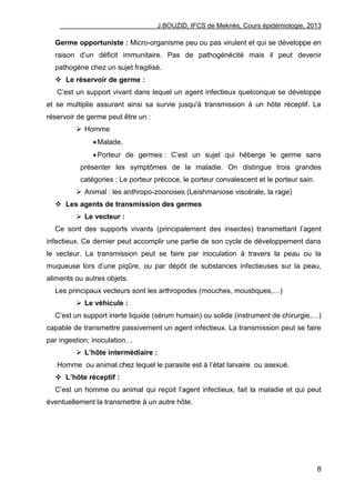 J.BOUZID, IFCS de Meknès, Cours épidémiologie, 2013
8
Germe opportuniste : Micro-organisme peu ou pas virulent et qui se développe en
raison d‟un déficit immunitaire. Pas de pathogénécité mais il peut devenir
pathogène chez un sujet fragilisé.
 Le réservoir de germe :
C‟est un support vivant dans lequel un agent infectieux quelconque se développe
et se multiplie assurant ainsi sa survie jusqu'à transmission à un hôte réceptif. Le
réservoir de germe peut être un :
 Homme
Malade,
Porteur de germes : C‟est un sujet qui héberge le germe sans
présenter les symptômes de la maladie. On distingue trois grandes
catégories : Le porteur précoce, le porteur convalescent et le porteur sain.
 Animal : les anthropo-zoonoses (Leishmaniose viscérale, la rage)
 Les agents de transmission des germes
 Le vecteur :
Ce sont des supports vivants (principalement des insectes) transmettant l‟agent
infectieux. Ce dernier peut accomplir une partie de son cycle de développement dans
le vecteur. La transmission peut se faire par inoculation à travers la peau ou la
muqueuse lors d‟une piqûre, ou par dépôt de substances infectieuses sur la peau,
aliments ou autres objets.
Les principaux vecteurs sont les arthropodes (mouches, moustiques,…)
 Le véhicule :
C‟est un support inerte liquide (sérum humain) ou solide (instrument de chirurgie,…)
capable de transmettre passivement un agent infectieux. La transmission peut se faire
par ingestion, inoculation…
 L’hôte intermédiaire :
Homme ou animal chez lequel le parasite est à l‟état larvaire ou asexué.
 L’hôte réceptif :
C‟est un homme ou animal qui reçoit l‟agent infectieux, fait la maladie et qui peut
éventuellement la transmettre à un autre hôte.
 