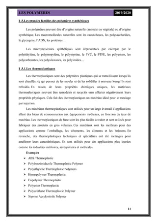 LES POLYMERES 2019/2020
11
I .5.Les grandes familles des polymères synthétiques
Les polymères peuvent être d’origine naturelle (animale ou végétale) ou d’origine
synthétique. Les macromolécules naturelles sont les caoutchoucs, les polysaccharides,
le glycogène, l’ADN, les protéines…
Les macromolécules synthétiques sont représentées par exemple par le
polyéthylène, le polypropylène, le polystyrène, le PVC, le PTFE, les polyesters, les
polycarbonates, les polysiloxanes, les polyimides…
I .5.1.Les thermoplastiques
Les thermoplastiques sont des polymères plastiques qui se ramollissent lorsqu’ils
sont chauffés, ce qui permet de les mouler et de les solidifier à nouveau lorsqu’ils sont
refroidis. En raison de leurs propriétés chimiques uniques, les matériaux
thermoplastiques peuvent être remodelés et recyclés sans affecter négativement leurs
propriétés physiques. Cela fait des thermoplastiques un matériau idéal pour le moulage
par injection.
Les matériaux thermoplastiques sont utilisés pour un large éventail d’applications
allant des biens de consommation aux équipements médicaux, en fonction du type de
matériau. Les thermoplastiques de base sont les plus faciles à traiter et sont utilisés pour
fabriquer des produits en gros volumes. Ces matériaux sont les meilleurs pour des
applications comme l’emballage, les vêtements, les aliments et les boissons. En
revanche, des thermoplastiques techniques et spécialisés ont été mélangés pour
améliorer leurs caractéristiques, Ils sont utilisés pour des applications plus lourdes
comme les industries militaires, aérospatiales et médicales.
Exemples
 ABS Thermoplastic
 Polybenzimidazole Thermoplastic Polymer
 Polyethylene Thermoplastic Polymers
 Homopolymer Thermoplastic
 Copolymer Thermoplastic
 Polyester Thermoplastic
 Polyurethane Thermoplastic Polymer
 Styrene Acrylonitrile Polymer
 