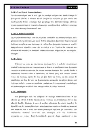 LES POLYMERES 2019/2020
12
I .5.1.1.Propriétés de thermoplastiques
Les thermoplastiques sont le seul type de plastique qui peut être soudé. Lorsque le
plastique est chauffé, le matériau devient une pâte ou un liquide qui peut ensuite être
moulé dans les formes souhaitées. Bien que chaque type de thermoplastique offre ses
propres caractéristiques et propriétés, ils peuvent tous résister à de multiples re-shapings
sans aucun dommage fait aux matériaux.
I .5.2.Les thermodurcissables
Le polymère thermodurcis sont des polymères semblables aux thermoplastiques, mais
généralement plus résistants, en raison de leur réticulation. Les thermodurcissables ont
également une plus grande résistance à la chaleur. Les résines durcies peuvent ramollir
lorsqu’elles sont chauffées, mais elles ne fondent ni ne s’écoulent. En raison de leur
irréversibilité inhérente, de nombreux thermodurcissables ne peuvent pas être recyclés.
Exemples :
I .5.2.1.Époxy
L’époxy, une résine qui présente une résistance élevée et un faible rétrécissement
pendant le durcissement, est reconnue pour sa ténacité et sa résistance aux dommages
chimiques et environnementaux. La plupart sont des résines en deux parties durcies à
température ambiante. Selon la formulation, les résines époxy sont utilisées comme
résines de moulage, agents de mise en pot, liants de résine, ou des résines de
stratification en fibre de verre ou de construction composite. Les résines époxy sont
également utilisées comme encapsulants, conducteurs électriques dans les emballages
microélectroniques et adhésifs dans les applications de collage structurel.
I .5.2.2.Phénoliques
Les phénoliques sont des composés de moulage thermodurcissables et des
adhésifs qui offrent de fortes liaisons et une résistance aux températures élevées. Les
adhésifs durables fabriqués à partir de produits chimiques du groupe phénol et de
formaldéhyde, les résines phénoliques sont disponibles sous forme liquide, en poudre et
sous forme de film. Il existe des résines phénoliques spéciales qui durcissent à des
températures modérées lorsqu’elles sont mélangées avec des accélérateurs
appropriés. Les résines d’urée-formaldéhyde peuvent durcir rapidement à des
 