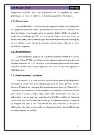 LES POLYMERES 2019/2020
13
températures modérées, mais n’ont généralement pas les propriétés des résines
phénoliques. Les résines de mélamine ont d’excellentes propriétés diélectriques.
I .5.2.3.Bismaleimide
Bismaleimide (BMI) Les résines sont des polyamides aromatiques utilisés dans
les composites structuraux de haute performance qui nécessitent une utilisation à plus
haute température et une ténacité accrue. Les mélanges d’époxy d’IMC ont montré des
températures d’utilisation de 205° à 245 °C et une ténacité accrue. Les résines de
bismaleimide (BMI) ont des caractéristiques de traitement semblables aux résines époxy
et sont utilisées comme résines de laminage, préimprégnées, adhésives et autres
applications composites.
I .5.2.4.Fluoropolymères
Les fluoropolymères, composés de polytétrafluoroéthylène (PTFE) et de fluorure
de polyvinylidène (PVDF), sont utilisés dans des applications nécessitant une résistance
chimique supérieure. Le PTFE est souvent utilisé dans des applications nécessitant non
seulement une résistance chimique supérieure, mais aussi une résistance supérieure à
faible frottement.
I .5.3.Les élastomères ou caoutchoucs
Les élastomères et le caoutchouc sont différenciés des polymères par la propriété
mécanique de revenir à leur forme originale après avoir été étirés à plusieurs fois leur
longueur. L’industrie du caoutchouc fait la distinction entre les termes "élastomère" et
"caoutchouc" sur la base de la durée nécessaire à un échantillon de matériau déformé
pour revenir à sa taille d’origine approximative après l’élimination d’une force de
déformation, et de son degré de récupération. L’ASTM D1566 définit un élastomère
comme étant « un matériau macromoléculaire qui, à température ambiante, est capable
de récupérer une forme et une taille substantielles après élimination d’une force de
déformation ». La même norme est plus spécifique et quantitative dans la définition du
caoutchouc comme "un matériau
 
