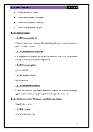 LES POLYMERES 2019/2020
15
 14-Selon leur charge ionique
 15-Selon leurs propriétés électriques
 16-Selon leurs propriétés thermiques
 17-Selon leurs propriétés optiques
I .6.1.Selon leur origine
I .6.1.1.Polymères naturels
Polymères naturels ou polymères à base de plantes obtenus à partir de la nature ou
par les organismes vivants
I .6.1.2.Polymère semi-synthétique
Ces polymères sont préparés par un procédé chimique dans lequel les polymères
naturels sont utilisés comme matière première.
I .6.1.3.Polymère végétale
protéine végétale
I .6.1.4.Polymère animale
protéine animale
I .6.1.5.Polymères synthétiques
Ce sont des matériaux synthétiques purs et sont préparés par un procédé chimique
appelé polymérisation. (polystyrène, polyisoprène synthétique, etc…)
I .6.2.Selon la composition chimique de leur chaîne squelettique
Un polymère peut être :
I .6.2.1.Organique
-(C-C-C-C-C-C-C-C-C)n-
 