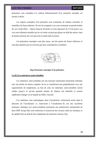 LES POLYMERES 2019/2020
18
polymères sont amorphes. Un schéma bidimensionnel d’un polymère amorphe est
montré à droite.
Les régions amorphes d’un polymère sont constituées de chaînes enroulées et
emmêlées de façon aléatoire. Ils ont été comparés à un seau contenant un grand nombre
de vers enchevêtrés – chacun long de 20 pieds et d’une épaisseur de 1/4 de pouce. Les
vers sont tellement emmêlés qu’un ver entier ne peut pas glisser au-delà des autres, mais
de petites portions des vers peuvent se tordre dans la masse.
Les polymères amorphes sont plus mous, ont des points de fusion inférieurs et
sont plus pénétrés par les solvants que leurs contreparties cristallines.
Fig.4.Structure amorphe d’un polymère
I .6.8.2.Les polymères semi-cristallins
Les matériaux semi-cristallins ont une structure moléculaire hautement ordonnée
avec des points de fusion coupants. Ils ne se ramollissent pas graduellement avec une
augmentation de température, au lieu de cela, les matériaux semi-cristallins restent
solides jusqu’à ce qu’une quantité donnée de chaleur soit absorbée et ensuite
rapidement changer en un liquide de faible viscosité.
Ces matériaux sont anistropiques dans l’écoulement, rétrécissant moins dans la
direction de l’écoulement vs. transversal à l’écoulement. Ils ont une excellente
résistance chimique. Les semi-cristallines présentent une amélioration substantielle de
leurs HDT lorsqu’elles sont renforcées et conservent des niveaux utiles de résistance et
de rigidité bien au-delà de leur température de transition vitreuse (Tg).
 