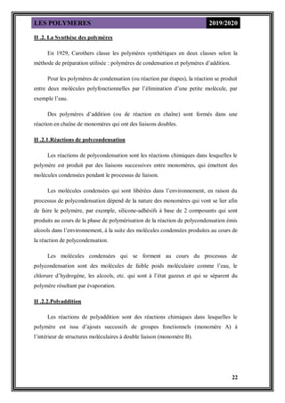 LES POLYMERES 2019/2020
22
II .2. La Synthèse des polymères
En 1929, Carothers classe les polymères synthétiques en deux classes selon la
méthode de préparation utilisée : polymères de condensation et polymères d’addition.
Pour les polymères de condensation (ou réaction par étapes), la réaction se produit
entre deux molécules polyfonctionnelles par l’élimination d’une petite molécule, par
exemple l’eau.
Des polymères d’addition (ou de réaction en chaîne) sont formés dans une
réaction en chaîne de monomères qui ont des liaisons doubles.
II .2.1.Réactions de polycondensation
Les réactions de polycondensation sont les réactions chimiques dans lesquelles le
polymère est produit par des liaisons successives entre monomères, qui émettent des
molécules condensées pendant le processus de liaison.
Les molécules condensées qui sont libérées dans l’environnement, en raison du
processus de polycondensation dépend de la nature des monomères qui vont se lier afin
de faire le polymère, par exemple, silicone-adhésifs à base de 2 composants qui sont
produits au cours de la phase de polymérisation de la réaction de polycondensation émis
alcools dans l’environnement, à la suite des molécules condensées produites au cours de
la réaction de polycondensation.
Les molécules condensées qui se forment au cours du processus de
polycondensation sont des molécules de faible poids moléculaire comme l’eau, le
chlorure d’hydrogène, les alcools, etc. qui sont à l’état gazeux et qui se séparent du
polymère résultant par évaporation.
II .2.2.Polyaddition
Les réactions de polyaddition sont des réactions chimiques dans lesquelles le
polymère est issu d’ajouts successifs de groupes fonctionnels (monomère A) à
l’intérieur de structures moléculaires à double liaison (monomère B).
 