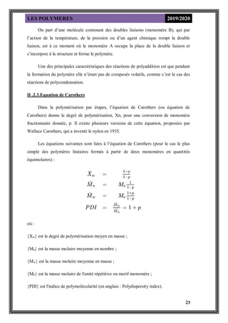 LES POLYMERES 2019/2020
23
On part d’une molécule contenant des doubles liaisons (monomère B), qui par
l’action de la température, de la pression ou d’un agent chimique rompt la double
liaison, est à ce moment où le monomère A occupe la place de la double liaison et
s’incorpore à la structure et forme le polymère.
Une des principales caractéristiques des réactions de polyaddition est que pendant
la formation du polymère elle n’émet pas de composés volatils, comme c’est le cas des
réactions de polycondensation.
II .2.3.Equation de Carothers
Dans la polymérisation par étapes, l’équation de Carothers (ou équation de
Carothers) donne le degré de polymérisation, Xn, pour une conversion de monomère
fractionnaire donnée, p. Il existe plusieurs versions de cette équation, proposées par
Wallace Carothers, qui a inventé le nylon en 1935.
Les équations suivantes sont liées à l’équation de Carothers (pour le cas le plus
simple des polymères linéaires formés à partir de deux monomères en quantités
équimolaires) :
où :
{Xw} est le degré de polymérisation moyen en masse ;
{Mn} est la masse molaire moyenne en nombre ;
{Mw} est la masse molaire moyenne en masse ;
{M0} est la masse molaire de l'unité répétitive ou motif monomère ;
{PDI} est l'indice de polymolécularité (en anglais : Polydispersity index).
 