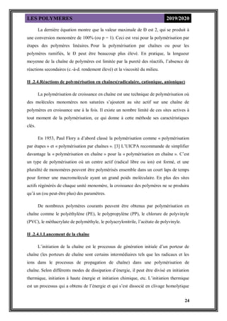 LES POLYMERES 2019/2020
24
La dernière équation montre que la valeur maximale de Đ est 2, qui se produit à
une conversion monomère de 100% (ou p = 1). Ceci est vrai pour la polymérisation par
étapes des polymères linéaires. Pour la polymérisation par chaînes ou pour les
polymères ramifiés, le Đ peut être beaucoup plus élevé. En pratique, la longueur
moyenne de la chaîne de polymères est limitée par la pureté des réactifs, l’absence de
réactions secondaires (c.-à-d. rendement élevé) et la viscosité du milieu.
II .2.4.Réactions de polymérisation en chaînes(radicalaire, cationique, anionique)
La polymérisation de croissance en chaîne est une technique de polymérisation où
des molécules monomères non saturées s’ajoutent au site actif sur une chaîne de
polymères en croissance une à la fois. Il existe un nombre limité de ces sites actives à
tout moment de la polymérisation, ce qui donne à cette méthode ses caractéristiques
clés.
En 1953, Paul Flory a d’abord classé la polymérisation comme « polymérisation
par étapes » et « polymérisation par chaînes ». [3] L’UICPA recommande de simplifier
davantage la « polymérisation en chaîne » pour la « polymérisation en chaîne ». C’est
un type de polymérisation où un centre actif (radical libre ou ion) est formé, et une
pluralité de monomères peuvent être polymérisés ensemble dans un court laps de temps
pour former une macromolécule ayant un grand poids moléculaire. En plus des sites
actifs régénérés de chaque unité monomère, la croissance des polymères ne se produira
qu’à un (ou peut-être plus) des paramètres.
De nombreux polymères courants peuvent être obtenus par polymérisation en
chaîne comme le polyéthylène (PE), le polypropylène (PP), le chlorure de polyvinyle
(PVC), le méthacrylate de polyméthyle, le polyacrylonitrile, l’acétate de polyvinyle.
II .2.4.1.Lancement de la chaîne
L’initiation de la chaîne est le processus de génération initiale d’un porteur de
chaîne (les porteurs de chaîne sont certains intermédiaires tels que les radicaux et les
ions dans le processus de propagation de chaîne) dans une polymérisation de
chaîne. Selon différents modes de dissipation d’énergie, il peut être divisé en initiation
thermique, initiation à haute énergie et initiation chimique, etc. L’initiation thermique
est un processus qui a obtenu de l’énergie et qui s’est dissocié en clivage homolytique
 