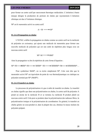 LES POLYMERES 2019/2020
25
pour former un centre actif par mouvement thermique moléculaire. L’initiation à haute
énergie désigne la production de porteurs de chaîne par rayonnement. L’initiation
chimique est due à l’initiateur chimique.
M* est le monomère activé ou centre actif.
A + M M*
II .2.4.2.Propagation en chaîne
L’IUPAC a défini la propagation en chaîne comme un centre actif sur la molécule
de polymère en croissance, qui ajoute une molécule de monomère pour former une
nouvelle molécule de polymère qui est une unité de répétition plus longue avec un
nouveau centre actif.
M*+M MM*
Ainsi la propagation va être la répétition de cette forme d’équation :
M*+M MM*+M MMM* +M MMMM*+M MMMMM*…
Pour symboliser MnM*, on va écrire simplement M*. Cela veut dire que le
monomère activé M* est équivalent du point de vue thermodynamique ou cinétique au
polymère terminé par M* (MnM*).
II .2.4.3.Transfert en chaîne
Le processus de polymérisation n’a pas à subir de transfert en chaîne. Le transfert
en chaîne signifie que dans une polymérisation en chaîne, le centre actif du polymère A
prend un atome de la molécule B et se termine. La molécule B produit plutôt un
nouveau centre actif. Cela peut se produire dans la polymérisation des radicaux libres, la
polymérisation ionique et la polymérisation de coordination. En général, le transfert en
chaîne génère un sous-produit et, dans la plupart des cas, diminue la masse molaire du
polymère préparé.
 