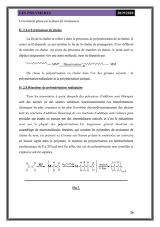 LES POLYMERES 2019/2020
26
La troisième phase est la phase de terminaison
II .2.4.4.Terminaison de chaîne
La fin de la chaîne se réfère à dans le processus de polymérisation de la chaîne, le
centre actif disparaît, ce qui entraîne la fin de la chaîne de propagation. Il est différent
du transfert en chaîne. Au cours du processus de transfert en chaîne, le point actif se
déplace uniquement vers une autre molécule, mais ne disparaît pas
MM* Désactivation MM
On classe la polymérisation en chaîne dans l’un des groupes suivants : la
polymérisation radicalaire et la polymérisation ionique.
II .2.5.Réactions de polymérisation radicalaire
Tous les monomères à partir desquels des polymères d’addition sont fabriqués
sont des alcènes ou des alcènes substitués fonctionnellement. Les transformations
chimiques les plus courantes et les plus favorisées thermodynamiquement des alcènes
sont les réactions d’addition. Beaucoup de ces réactions d’addition sont connues pour
procéder par étapes en passant par des intermédiaires réactifs, et c’est le mécanisme
suivi par la plupart des polymérisations. Un diagramme général illustrant cet
assemblage de macromolécules linéaires, qui soutient les polymères de croissance de
chaîne de nom, est présenté ici. Comme une liaison pi dans le monomère est convertie
en liaison sigma dans le polymère, la réaction de polymérisation est habituellement
exothermique de 8 à 20 kcal/mol. En effet, des cas de polymérisation non contrôlée et
explosive ont été signalés.
Fig.7.
 