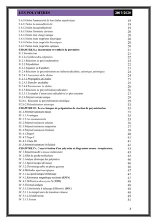 LES POLYMERES 2019/2020
3
19
I .6.10.Selon l'aromaticité de leur chaîne squelettique
19
I .6.11.Selon la stéréosélectivité
19
I .6.12.Selon la régiosélectivité
20
I .6.13.Selon l'isomérie cis-trans
20
I .6.14.Selon leur charge ionique
20
I .6.15.Selon leurs propriétés électriques
20
I .6.16.Selon leurs propriétés thermiques
20
I .6.17.Selon leurs propriétés optiques
21
CHAPITRE II.: Elaboration et synthèse de polymères
21
II .1.Introduction
22
II .2.La Synthèse des polymères
22
II .2.1.Réactions de polycondensation
22
II .2.2.Polyaddition
23
II .2.3.Equation de Carothers
24
II .2.4.Réactions de polymérisation en chaînes(radicalaire, cationique, anionique)
24
II .2.4.1.Lancement de la chaîne
25
II .2.4.2.Propagation en chaîne
25
II .2.4.3.Transfert en chaîne
26
II .2.4.4.Terminaison de chaîne
26
II .2.5.Réactions de polymérisation radicalaire
27
II .2.5.1.Exemples d’amorceurs radicalaires les plus courants
29
II .2.6.Polymérisation ionique
29
II.2.6.1. Réactions de polymérisation cationique
33
II.2.6.2.Polymérisation anionique
35
CHAPITRE III. Les techniques de préparation de réaction de polymérisation
35
III .1.Polymérisation en masse
35
III .1.1.Avantages
35
III .1.2.Les inconvénients
36
III .2.Polymérisation en solution
37
III .3.Polymérisation en suspension
39
III .4.Polymérisation en émulsion
40
III .4.1.Étape I
41
III .4.2.Étape I
41
III .4.3. Étape III
42
III .5.Polymérisation en lit fluidisé
43
CHAPITRE IV. Caractérisation d’un polymère et diagramme masse - température.
43
IV .1.Répartition de la masse moléculaire
45
IV .2.Effet du poids moléculaire
46
IV .3.Analyse chimique des polymères
46
IV .3.1.Spectroscopie de masse
46
IV .3.2.Chromatographie en phase gazeuse
47
IV .4.Méthodes spectroscopiques
47
IV .4.1.La spectroscopie infrarouge
47
IV .4.2.Résonance magnétique nucléaire (RMN)
48
IV .4.3.Diffraction des rayons X (XRD)
48
IV .5.Thermal analysis
48
IV .5.1.Calorimétrie à balayage différentiel (DSC)
48
IV .5.1.1.La température de transition vitreuse
49
IV .5.1.2.Cristallisation
51
IV .5.1.3.Fusion
 