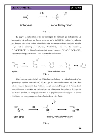 LES POLYMERES 2019/2020
31
Fig.13.
Le degré de substitution n’est qu’une façon de stabiliser les carbocations. La
conjugaison est également un facteur important de la stabilité des cations. Les alkènes
qui donnent lieu à des cations délocalisés sont également de bons candidats pour la
polymérisation cationique. Le styrène, PhCH=CH2, ainsi que le butadiène,
CH2=CHCH=CH2, et l’isoprène du produit naturel connexe, CH2=C(CH3)CH=CH2,
peuvent tous être polymérisés à l’aide de méthodes cationiques.
Fig.14.
Ces exemples sont stabilisés par délocalisation allylique : le cation fait partie d’un
système qui contient une fonction C=C-C+, qui est délocalisée comme +C-C=C. Les
cations peuvent également être stabilisés via pi-donation. L’oxygène et l’azote étant
particulièrement bons pour les carbocations, les substituants d’oxygène et d’azote sur
les alkènes rendent ces composés sensibles à la polymérisation cationique. Les éthers
vinyliques, par exemple, peuvent être polymérisés de cette façon.
Fig.14.
 