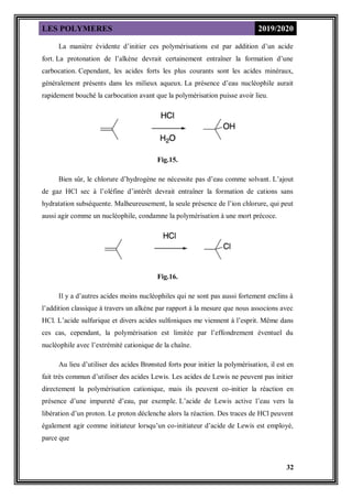 LES POLYMERES 2019/2020
32
La manière évidente d’initier ces polymérisations est par addition d’un acide
fort. La protonation de l’alkène devrait certainement entraîner la formation d’une
carbocation. Cependant, les acides forts les plus courants sont les acides minéraux,
généralement présents dans les milieux aqueux. La présence d’eau nucléophile aurait
rapidement bouché la carbocation avant que la polymérisation puisse avoir lieu.
Fig.15.
Bien sûr, le chlorure d’hydrogène ne nécessite pas d’eau comme solvant. L’ajout
de gaz HCl sec à l’oléfine d’intérêt devrait entraîner la formation de cations sans
hydratation subséquente. Malheureusement, la seule présence de l’ion chlorure, qui peut
aussi agir comme un nucléophile, condamne la polymérisation à une mort précoce.
Fig.16.
Il y a d’autres acides moins nucléophiles qui ne sont pas aussi fortement enclins à
l’addition classique à travers un alkène par rapport à la mesure que nous associons avec
HCl. L’acide sulfurique et divers acides sulfoniques me viennent à l’esprit. Même dans
ces cas, cependant, la polymérisation est limitée par l’effondrement éventuel du
nucléophile avec l’extrémité cationique de la chaîne.
Au lieu d’utiliser des acides Brønsted forts pour initier la polymérisation, il est en
fait très commun d’utiliser des acides Lewis. Les acides de Lewis ne peuvent pas initier
directement la polymérisation cationique, mais ils peuvent co-initier la réaction en
présence d’une impureté d’eau, par exemple. L’acide de Lewis active l’eau vers la
libération d’un proton. Le proton déclenche alors la réaction. Des traces de HCl peuvent
également agir comme initiateur lorsqu’un co-initiateur d’acide de Lewis est employé,
parce que
 