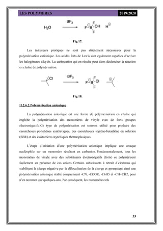LES POLYMERES 2019/2020
33
Fig.17.
Les initiateurs protiques ne sont pas strictement nécessaires pour la
polymérisation cationique. Les acides forts de Lewis sont également capables d’activer
les halogénures alkylés. La carbocation qui en résulte peut alors déclencher la réaction
en chaîne de polymérisation.
Fig.18.
II.2.6.2.Polymérisation anionique
La polymérisation anionique est une forme de polymérisation en chaîne qui
englobe la polymérisation des monomères de vinyle avec de forts groupes
électronégatifs. Ce type de polymérisation est souvent utilisé pour produire des
caoutchoucs polydiènes synthétiques, des caoutchoucs styrène-butadiène en solution
(SBR) et des élastomères styréniques thermoplasiques.
L’étape d’initiation d’une polymérisation anionique implique une attaque
nucléophile sur un monomère résultant en carbanion. Fondamentalement, tous les
monomères de vinyle avec des substituants électronégatifs (forts) se polymérisent
facilement en présence de ces anions. Certains substituants à retrait d’électrons qui
stabilisent la charge négative par la délocalisation de la charge et permettent ainsi une
polymérisation anionique stable comprennent -CN, -COOR, -C6H5 et -CH=CH2, pour
n’en nommer que quelques-uns. Par conséquent, les monomères tels
 
