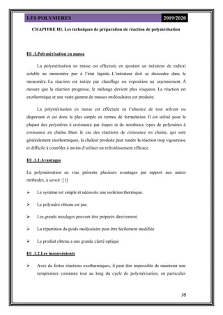 LES POLYMERES 2019/2020
35
CHAPITRE III. Les techniques de préparation de réaction de polymérisation
III .1.Polymérisation en masse
La polymérisation en masse est effectuée en ajoutant un initiateur de radical
soluble au monomère pur à l’état liquide. L’initiateur doit se dissoudre dans le
monomère. La réaction est initiée par chauffage ou exposition au rayonnement. À
mesure que la réaction progresse, le mélange devient plus visqueux. La réaction est
exothermique et une vaste gamme de masses moléculaires est produite.
La polymérisation en masse est effectuée en l’absence de tout solvant ou
dispersant et est donc la plus simple en termes de formulation. Il est utilisé pour la
plupart des polymères à croissance par étapes et de nombreux types de polymères à
croissance en chaîne. Dans le cas des réactions de croissance en chaîne, qui sont
généralement exothermiques, la chaleur produite peut rendre la réaction trop vigoureuse
et difficile à contrôler à moins d’utiliser un refroidissement efficace.
III .1.1.Avantages
La polymérisation en vrac présente plusieurs avantages par rapport aux autres
méthodes, à savoir :[1]
 Le système est simple et nécessite une isolation thermique.
 Le polymère obtenu est pur.
 Les grands moulages peuvent être préparés directement.
 La répartition du poids moléculaire peut être facilement modifiée
 Le produit obtenu a une grande clarté optique
III .1.2.Les inconvénients
 Avec de fortes réactions exothermiques, il peut être impossible de maintenir une
température constante tout au long du cycle de polymérisation, en particulier
 
