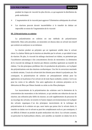 LES POLYMERES 2019/2020
36
pendant les étapes de viscosité les plus élevées, ce qui augmente la distribution du
poids moléculaire
 L’augmentation de la viscosité peut aggraver l’élimination subséquente du solvant
 Les réactions peuvent devenir incontrôlables si le transfert de chaleur est
impossible en raison de l’augmentation de la viscosité
III .2.Polymérisation en solution
La polymérisation en solution est une méthode de polymérisation
industrielle. Dans cette procédure, un monomère est dissous dans un solvant non réactif
qui contient un catalyseur ou un initiateur.
La réaction produit un polymère qui est également soluble dans le solvant
choisi. La chaleur libérée par la réaction est absorbée par le solvant, ce qui réduit le taux
de réaction. De plus, la viscosité du mélange réactionnel est réduite, ne permettant pas
l’accélération automatique à des concentrations élevées de monomères. La diminution
de la viscosité du mélange de réaction par dilution contribue également au transfert de
chaleur, l’un des principaux problèmes liés à la production de polymères, car la plupart
des polymérisations sont des réactions exothermiques. Une fois la conversion maximale
ou désirée atteinte, l’excès de solvant doit être éliminé pour obtenir le polymère pur. Par
conséquent, la polymérisation de solution est principalement utilisée pour les
applications où la présence d’un solvant est de toute façon souhaitée, comme c’est le cas
pour les vernis et les adhésifs. Une autre application de solutions polymères est la
fabrication de fibres par filature humide ou sèche ou des films plastiques.
Les inconvénients de la polymérisation des solutions sont la diminution de la
concentration des monomères et des initiateurs, ce qui entraîne une réduction du taux de
réaction, une utilisation plus faible du réacteur, un coût supplémentaire du processus lié
au recyclage des solvants, la toxicité et d’autres impacts environnementaux de la plupart
des solvants organiques. L’un des principaux inconvénients de la technique de
polymérisation de la solution est que, aussi inerte que puisse être le solvant choisi, le
transfert en chaîne vers le solvant ne peut être complètement exclu et, par conséquent, il
est difficile d’obtenir un produit de poids moléculaire très élevé. Les solvants courants,
en particulier les hydrocarbures chlorés, sont sensibles au transfert en chaîne lors de la
 