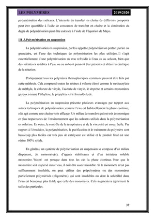LES POLYMERES 2019/2020
37
polymérisation des radicaux. L’intensité du transfert en chaîne de différents composés
peut être quantifiée à l’aide de constantes de transfert en chaîne et la diminution du
degré de polymérisation peut être calculée à l’aide de l’équation de Mayo.
III .3.Polymérisation en suspension
La polymérisation en suspension, parfois appelée polymérisation perlée, perlée ou
granulaire, est l’une des techniques de polymérisation les plus utilisées. Il s’agit
essentiellement d’une polymérisation en vrac refroidie à l’eau ou au solvant, bien que
des initiateurs solubles à l’eau ou au solvant puissent être présents et altérer la cinétique
de la réaction.
Pratiquement tous les polymères themoplastiques communs peuvent être faits par
cette méthode. Cela comprend toutes les résines à volume élevé comme le méthacrylate
de méthyle, le chlorure de vinyle, l’acétate de vinyle, le stryrène et certains monomères
gazeux comme l’éthylène, le propylène et le formaldéhyde.
La polymérisation en suspension présente plusieurs avantages par rapport aux
autres techniques de polymérisation; comme l’eau est habituellement la phase continue,
elle agit comme une chaleur très efficace. Un milieu de transfert qui est très économique
et plus respectueux de l’environnement que les solvants utilisés dans la polymérisation
en solution. En outre, le contrôle de la température et de la viscosité est assez facile. Par
rapport à l’émulsion, la polymérisation, la purification et le traitement du polymère sont
beaucoup plus faciles car très peu de catalyseur est utilisé et le produit final est une
résine 100% solide.
En général, un système de polymérisation en suspension se compose d’un milieu
dispersant, de monomère(s), d’agents stabilisants et d’un initiateur soluble
monomère. Water1 est presque dans tous les cas la phase continue. Pour que le
monomère soit dispersé dans l’eau, il doit être assez insoluble. Si le monomère n’est pas
suffisamment insoluble, on peut utiliser des prépolymères ou des monomères
partiellement polymérisés (oligomères) qui sont insolubles ou dont la solubilité dans
l’eau est beaucoup plus faible que celle des monomères. Cela augmentera également la
taille des particules.
 