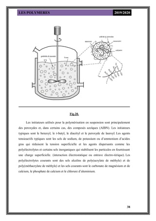 LES POLYMERES 2019/2020
38
Fig.20.
Les initiateurs utilisés pour la polymérisation en suspension sont principalement
des peroxydes et, dans certains cas, des composés azoïques (AIBN). Les initiateurs
typiques sont le benzoyl, le t-butyl, le diacétyl et le peroxyde de lauroyl. Les agents
tensioactifs typiques sont les sels de sodium, de potassium ou d’ammonium d’acides
gras qui réduisent la tension superficielle et les agents dispersants comme les
polyélectrolytes et certains sels inorganiques qui stabilisent les particules en fournissant
une charge superficielle. (interaction électrostatique ou entrave électro-térique). Les
polyélectrolytes courants sont des sels alcalins de poly(acrylate de méthyle) et de
poly(méthacrylate de méthyle) et les sels courants sont le carbonate de magnésium et de
calcium, le phosphate de calcium et le chlorure d’aluminium.
 