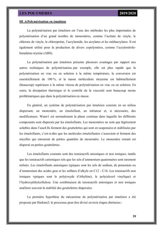LES POLYMERES 2019/2020
39
III .4.Polymérisation en émulsion
La polymérisation par émulsion est l’une des méthodes les plus importantes de
polymérisation d’un grand nombre de monomères, comme l’acétate de vinyle, le
chlorure de vinyle, le chloroprène, l’acrylamide, les acrylates et les méthacrylates. Il est
également utilisé pour la production de divers copolymères, comme l’acrylonitrile-
butadiène-styrène (ABS).
La polymérisation par émulsion présente plusieurs avantages par rapport aux
autres techniques de polymérisation; par exemple, elle est plus rapide que la
polymérisation en vrac ou en solution à la même température, la conversion est
essentiellement de 100 %, et la masse moléculaire moyenne est habituellement
(beaucoup) supérieure à la même vitesse de polymérisation en vrac ou en solution. En
outre, la dissipation thermique et le contrôle de la viscosité sont beaucoup moins
problématiques que dans la polymérisation en masse.
En général, un système de polymérisation par émulsion consiste en un milieu
dispersant, un monomère, un émulsifiant, un initiateur et, si nécessaire, des
modificateurs. Water1 est normalement la phase continue dans laquelle les différents
composants sont dispersés par les émulsifiants. Les monomères ne sont que légèrement
solubles dans l’eau4.Ils forment des gouttelettes qui sont en suspension et stabilisées par
les émulsifiants, c’est-à-dire que les molécules émulsifiantes s’associent et forment des
micelles qui entourent de petites quantités de monomère. Le monomère restant est
dispersé en petites gouttelettes.
Les émulsifiants courants sont des tensioactifs anioniques et non ioniques, tandis
que les tensioactifs cationiques tels que les sels d’ammonium quaternaires sont rarement
utilisés. Les émulsifiants anioniques typiques sont les sels de sodium, de potassium ou
d’ammonium des acides gras et les sulfates d’alkyle en C12 - C16. Les tensioactifs non
ioniques typiques sont le poly(oxyde d’éthylène), le poly(alcool vinylique) et
l’hydroxyéthylcellulose. Une combinaison de tensioactifs anioniques et non ioniques
améliore souvent la stabilité des gouttelettes dispersées.
La première hypothèse du mécanisme de polymérisation par émulsion a été
proposée par Harkins2; le processus peut être divisé en trois étapes distinctes :
 