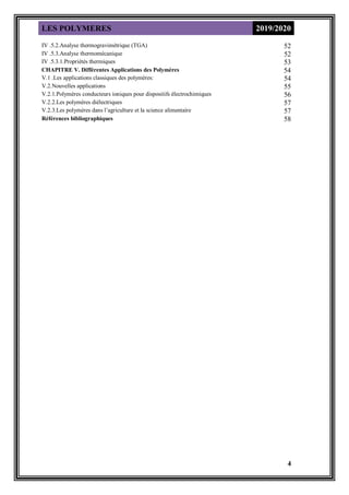 LES POLYMERES 2019/2020
4
52
IV .5.2.Analyse thermogravimétrique (TGA)
52
IV .5.3.Analyse thermomécanique
53
IV .5.3.1.Propriétés thermiques
54
CHAPITRE V. Différentes Applications des Polymères
54
V.1 .Les applications classiques des polymères:
55
V.2.Nouvelles applications
56
V.2.1.Polymères conducteurs ioniques pour dispositifs électrochimiques
57
V.2.2.Les polymères diélectriques
57
V.2.3.Les polymères dans l’agriculture et la science alimentaire
58
Références bibliographiques
 