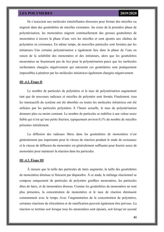 LES POLYMERES 2019/2020
41
Ils s’associent aux molécules émulsifiantes dissoutes pour former des micelles ou
migrent dans des gouttelettes de micelles existantes. Au cours de la première phase de
polymérisation, les monomères migrent continuellement des grosses gouttelettes de
monomères à travers la phase d’eau vers les micelles et sont ajoutés aux chaînes de
polymères en croissance. En même temps, de nouvelles particules sont formées par les
initiateurs. Une certaine polymérisation a également lieu dans la phase de l’eau en
raison de la solubilité des monomères et des initiateurs, alors que les gouttelettes
monomères ne fournissent pas de loci pour la polymérisation parce que les molécules
surfactantes chargées négativement qui entourent ces gouttelettes sont pratiquement
impossibles à pénétrer par les molécules initiatrices également chargées négativement.
III .4.2. Étape II
Le nombre de particules de polymères et le taux de polymérisation augmentent
tant que de nouveaux radicaux et micelles de polymère sont formés. Finalement, tous
les tensioactifs du système ont été absorbés ou toutes les molécules initiatrices ont été
utilisées par les particules polymères. À l’heure actuelle, le taux de polymérisation
demeure plus ou moins constant. Le nombre de particules se stabilise à une valeur assez
faible qui n’est qu’une petite fraction, typiquement environ 0,1% du nombre de micelles
présentes initialement.
La diffusion des radicaux libres dans les gouttelettes de monomères n’est
généralement pas importante pour la vitesse de réaction pendant le stade de croissance
et la vitesse de diffusion du monomère est généralement suffisante pour fournir assez de
monomère pour maintenir la réaction dans les particules.
III .4.3. Étape III
À mesure que la taille des particules de latex augmente, la taille des gouttelettes
de monomères diminue et finissent par disparaître. À ce stade, le mélange réactionnel se
compose uniquement de particules de polymère gonflées monomères, les particules
dites de latex, et de monomères dissous. Comme les gouttelettes de monomères ne sont
plus présentes, la concentration de monomères et le taux de réaction diminuent
constamment avec le temps. Avec l’augmentation de la concentration de polymères,
certaines réactions de réticulation et de ramification peuvent également être prévues. La
réaction se termine soit lorsque tous les monomères sont épuisés, soit lorsqu’un second
 