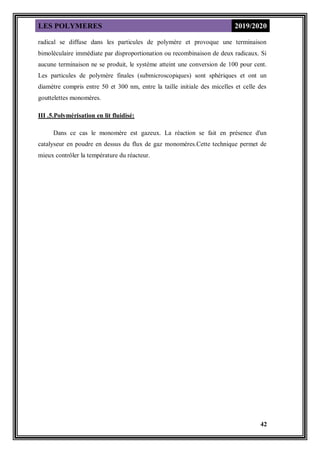LES POLYMERES 2019/2020
42
radical se diffuse dans les particules de polymère et provoque une terminaison
bimoléculaire immédiate par disproportionation ou recombinaison de deux radicaux. Si
aucune terminaison ne se produit, le système atteint une conversion de 100 pour cent.
Les particules de polymère finales (submicroscopiques) sont sphériques et ont un
diamètre compris entre 50 et 300 nm, entre la taille initiale des micelles et celle des
gouttelettes monomères.
III .5.Polymérisation en lit fluidisé:
Dans ce cas le monomère est gazeux. La réaction se fait en présence d'un
catalyseur en poudre en dessus du flux de gaz monomères.Cette technique permet de
mieux contrôler la température du réacteur.
 