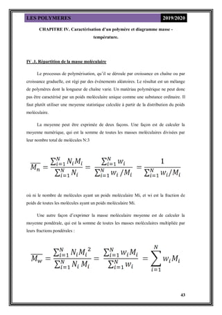 LES POLYMERES 2019/2020
43
CHAPITRE IV. Caractérisation d’un polymère et diagramme masse -
température.
IV .1. Répartition de la masse moléculaire
Le processus de polymérisation, qu’il se déroule par croissance en chaîne ou par
croissance graduelle, est régi par des événements aléatoires. Le résultat est un mélange
de polymères dont la longueur de chaîne varie. Un matériau polymérique ne peut donc
pas être caractérisé par un poids moléculaire unique comme une substance ordinaire. Il
faut plutôt utiliser une moyenne statistique calculée à partir de la distribution du poids
moléculaire.
La moyenne peut être exprimée de deux façons. Une façon est de calculer la
moyenne numérique, qui est la somme de toutes les masses moléculaires divisées par
leur nombre total de molécules N:3
où ni le nombre de molécules ayant un poids moléculaire Mi, et wi est la fraction de
poids de toutes les molécules ayant un poids moléculaire Mi.
Une autre façon d’exprimer la masse moléculaire moyenne est de calculer la
moyenne pondérale, qui est la somme de toutes les masses moléculaires multipliée par
leurs fractions pondérales :
 