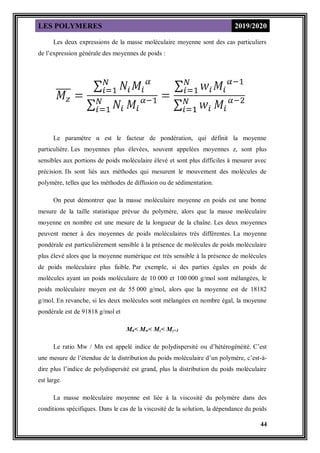 LES POLYMERES 2019/2020
44
Les deux expressions de la masse moléculaire moyenne sont des cas particuliers
de l’expression générale des moyennes de poids :
Le paramètre α est le facteur de pondération, qui définit la moyenne
particulière. Les moyennes plus élevées, souvent appelées moyennes z, sont plus
sensibles aux portions de poids moléculaire élevé et sont plus difficiles à mesurer avec
précision. Ils sont liés aux méthodes qui mesurent le mouvement des molécules de
polymère, telles que les méthodes de diffusion ou de sédimentation.
On peut démontrer que la masse moléculaire moyenne en poids est une bonne
mesure de la taille statistique prévue du polymère, alors que la masse moléculaire
moyenne en nombre est une mesure de la longueur de la chaîne. Les deux moyennes
peuvent mener à des moyennes de poids moléculaires très différentes. La moyenne
pondérale est particulièrement sensible à la présence de molécules de poids moléculaire
plus élevé alors que la moyenne numérique est très sensible à la présence de molécules
de poids moléculaire plus faible. Par exemple, si des parties égales en poids de
molécules ayant un poids moléculaire de 10 000 et 100 000 g/mol sont mélangées, le
poids moléculaire moyen est de 55 000 g/mol, alors que la moyenne est de 18182
g/mol. En revanche, si les deux molécules sont mélangées en nombre égal, la moyenne
pondérale est de 91818 g/mol et
Mn< Mw< Mz< Mz+1
Le ratio Mw / Mn est appelé indice de polydispersité ou d’hétérogénéité. C’est
une mesure de l’étendue de la distribution du poids moléculaire d’un polymère, c’est-à-
dire plus l’indice de polydispersité est grand, plus la distribution du poids moléculaire
est large.
La masse moléculaire moyenne est liée à la viscosité du polymère dans des
conditions spécifiques. Dans le cas de la viscosité de la solution, la dépendance du poids
 