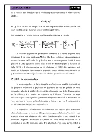 LES POLYMERES 2019/2020
45
de la viscosité peut être décrite par la relation empirique bien connue de Mark-Houwink
(1940) :
[η] = Kη Mη
α
où [η] est la viscosité intrinsèque, et α, Kη sont les paramètres de Mark-Houwink. Ces
deux quantités ont été mesurées pour de nombreux polymères.
Les mesures de la viscosité donnent le poids molaire moyen de la viscosité :
La viscosité moyenne est généralement supérieure à la masse moyenne, mais
inférieure à la moyenne numérique, Mn Mη Mw. Deux techniques très courantes pour
mesurer la masse moléculaire des polymères sont la chromatographie liquide à haute
pression (CLHP), également connue sous le nom de chromatographie d’exclusion de
taille (SEC), et la chromatographie par perméation de gel (GPC). Ces techniques sont
basées sur le forçage d’une solution de polymère à travers une matrice de particules de
polymère réticulées à haute pression pouvant atteindre plusieurs centaines de bars.
IV .2. Effet du poids moléculaire
Le poids moléculaire, la dispersion et la ramification ont un effet significatif sur
les propriétés mécaniques et physiques des polymères en vrac. En général, un poids
moléculaire plus élevé améliore les propriétés mécaniques, c’est-à-dire l’augmentation
de la résistance à la rupture, au rendement et à l’impact. Cependant, un poids
moléculaire plus élevé augmente également la température de fusion et de transition du
verre ainsi que la viscosité de la solution et de la fusion, ce qui rend le traitement et la
formation du matériau polymère plus difficiles.
La dispersion a l’effet inverse : une distribution plus large du poids moléculaire
abaisse la résistance à la traction et à l’impact mais augmente la limite d’élasticité, ou en
d’autres termes, une dispersion plus faible (distribution plus étroite) conduit à de
meilleures propriétés mécaniques. La portion de faible masse moléculaire de la
distribution a un effet similaire à celui d’un plastifiant, c’est-à-dire qu’elle réduit la
 
